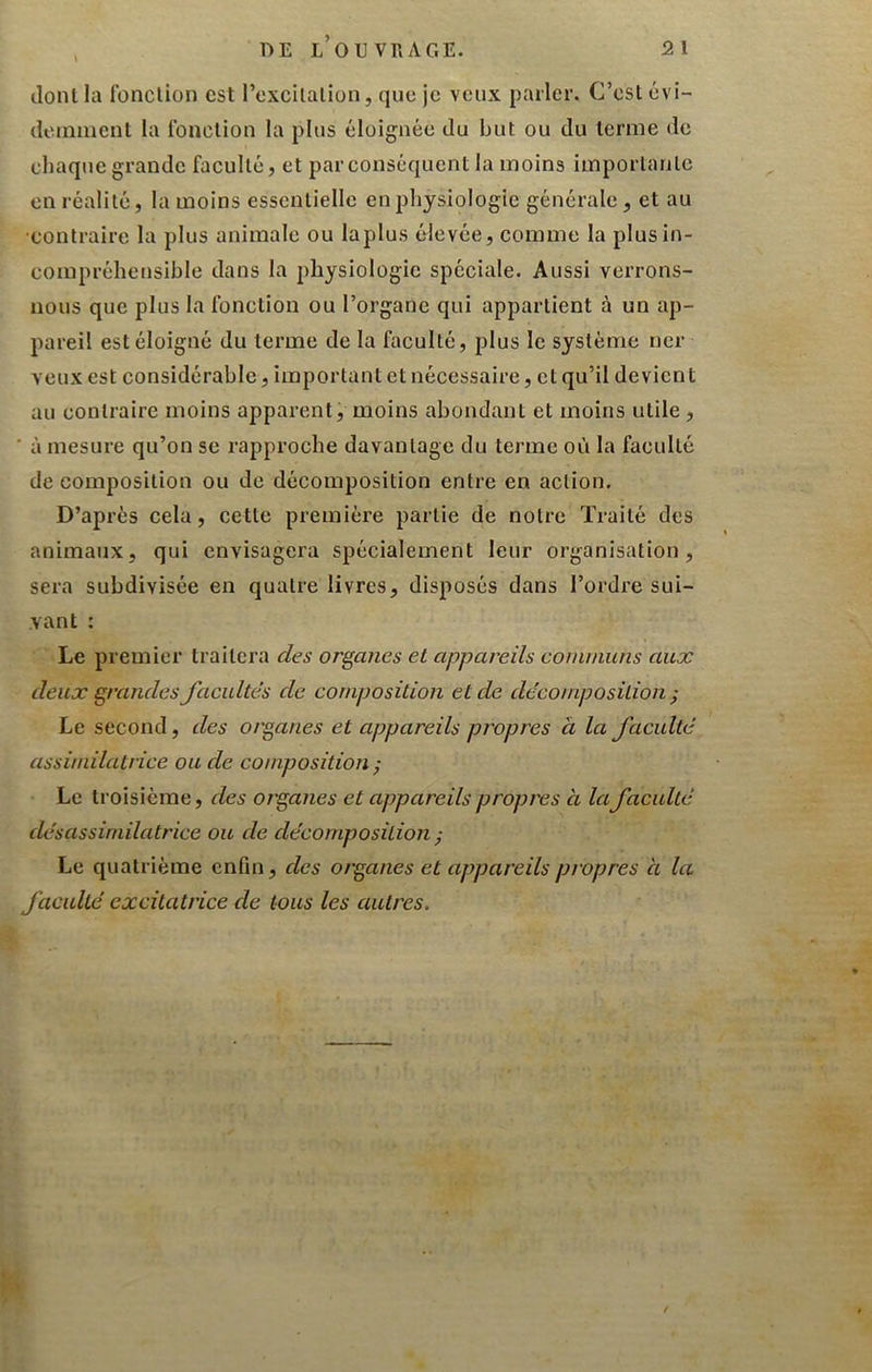 dont la fonclion est l’oxcUalion, que je veux parler. C’esl évi- doiniiicnt la Ibnclion la plus éloignée du but ou du terme de chaque grande faculté, et par conséquent la moins imporlanlc en réalité, la moins essentielle en physiologie générale, et au •contraire la plus animale ou laplus élevée, comme la plus in- compréhensible dans la physiologie spéciale. Aussi verrons- nous que plus la fonction ou l’organe qui appartient à un ap- pareil est éloigné du terme de la faculté, plus le système ncr veux est considérable, important et nécessaire, et qu’il devient au contraire moins apparent, moins abondant et moins utile, ‘ à mesure qu’on se rapproche davantage du terme où la faculté de composition ou de décomposition entre en action. D’après cela, cette première partie de noire Traité des animaux, qui envisagera spécialement leur organisation, sera subdivisée en quatre livres, disposés dans l’ordi'e sui- vant : Le premier traitera des organes et appareils coininuns aux deux grandes facultés de composition et de décomposition ; Le second, des organes et appareils propres à la faculté assimilatrice ou de composition ; Le ti oisième, des organes et appareils propres à la faculté dé s assimilatrice ou de décomposition ^ Le quatrième enfin, des organes et appareils propres à la faculté excitatrice de tous les autres.