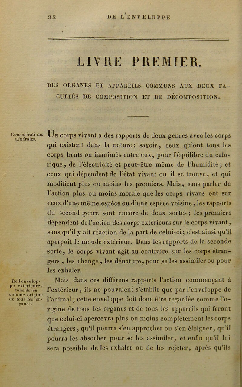 DK l’enveloppe LIVRE PREMIER. DES ORGANES ET APPAREILS GOMMONS AUX DEUX FA- CULTES DE COMPOSITION ET DE DECOMPOSITION. Consitlcralions générales. De l’envelop- pe exlérieure, considérée comme origine de tous les or- ganes. Un corps vivanl a des rapports de deux genres avec les corps qui existent dans la nature; savoir, ceux qu’ont tous les corps bruts ou inanimés entre eux, pour l’équilibre du calo- rique, de l’électricité et peut-être même de l’humidité; et ceux qui dépendent de l’état vivant où il se trouve, et qui modifient plus ou moins les premiers. Mais, sans parler de l’action plus ou moins morale que les corps vivaus ont sur ceux d’une même espèce ou d’une espèce voisine, les rapports du second genre sont encore de deux sortes; les premiers dépendent de l’action des corps extérieurs sur le corps vivant, sans qu’il y ail réaction de la part de celui-ci ; c’est ainsi qu’il aperpoit le monde extérieur. Dans les rapports de la seconde sorte, le corps vivant agit au contraire sur les corps étran- gers , les change, les dénature, pour .se les assimiler ou pour les exhaler. Mais dans ces diflërens rapports l’action commençant à l’extérieur, ils ne pouvaient s’établir que par l’enveloppe de l’animal ; cette enveloppe doit donc être regardée comme l’o- rigine de tous les organes et de tous les appareils qui feront que celui-ci apercevra plus ou moins complètement les corps étrangers, qu’il pourra s’en approcher ou s’en éloigner, qu’il pourra les absorber pour se les assimiler, et enfin qu’il lui sera possible de les exhaler ou de les rejeter, après qu’ils