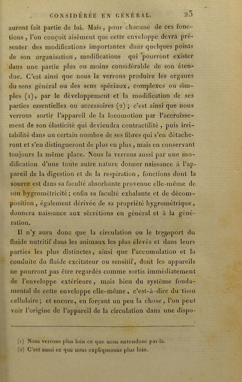 CONSIDÉRÉE EN GÉNÉRAL. 20 auront fait partie do lui. Mais, pour chacune de ces fonc- tions, l’on conçoit aisément que cette enveloppe devra pré- senter des modifications importantes dans quelques points de son organisation, modifications qui'pourront exister dans une partie plus ou moins considérable de son éten- due. C’est ainsi que nous la verrons produire les organes du sens général ou des sens spéciaux, complexes ou sim- ples (i), par le développement et la modification de ses parties essentielles ou accessoires (2) ; c’est ainsi que nous verrons sortir l’appareil de la locomotion par l’accroisse- ment de son élasticité qui deviendra contractilité , puis irri- tabilité tlans un certain nombre de ses fibres qui s’en détache- ront et s’en distingueront de plus en plus, mais en conservant toujours la même place. Nous la verrons aussi par une mo- dification d’une toute autre nature donner naissance à l’ap- pareil de la digestion et de la respiration, fonctions dont la source est dans sa faculté absorbante provenue elle-même de son hygrométricité ; enfin sa faculté exhalante et de décom- position, également dérivée de sa propriété hygrométrique, donnera naissance aux sécrétions en général et à la géné- ration. Il n’y aura donc que la circulation ou le tr.'n^sport du fluide nutritif dans les animaux les plus élevés et dans leurs parties les plus distinctes, ainsi que l’accumulation et la conduite du fluide excitateur ou sensitif, dont les appareils ne pourront pas être regardés comme sortis immédiatement de l’enveloppe extérieure, mais bien du système fonda- mental de cette enveloppe elle-même, c’est-à-dire du tissu cellulaire; et encore, en forçant un peu la chose, l’on peut voir l’origine de l’appareil de la circulation dans une dispo- (1) Nous verrons plus loin ce que nous entendons par-là. (2) C’est aussi ce que nous expliquerons plus loin.