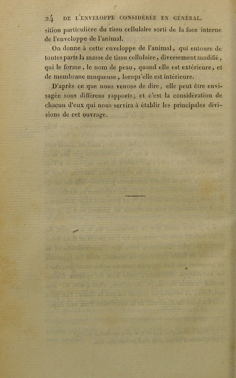 r 24 de l’enveloepe considérée en général. sition parliculièrc du tissu cellulaire sorti de la face interne de l’enveloppe de l’animal. On donne à cette enveloppe de l’animal, qui entoure de toutes parts la masse de tissu cellulaire, diversement modifié, qui le forme, le nom de peau, quand elle est extérieure, et de membrane muqueuse, lorsqu’elle est intérieure. D’après ce que nous venons de dire_, elle peut être envi- sagée sous différens rapports; et c’est la considération de chacun d’eux qui nous servira à établir les principales divi- sions de cet ouvrage.