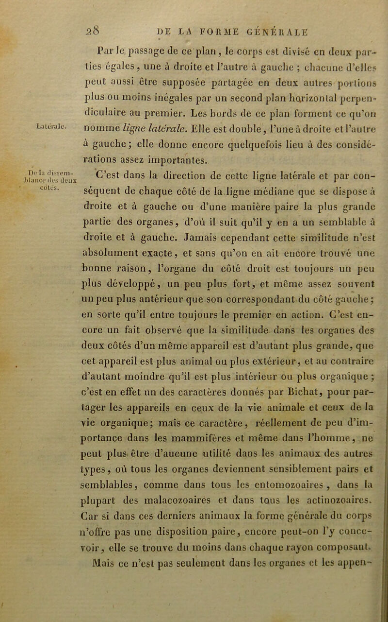 Dlî IA FORME GÉNÉRALE 5cS Lalcrulc. TJ(.‘ la (lisspni- I)lanci‘ dos deux cülcs. Par le passage de ce plan, le corps est divisé en deux par- ties égales, une à droite et l’autre à gauche ; chacune d’elles peut aussi être supposée partagée en deux autres parlions plus ou moins inégales par un second plan horizontal perpen- diculaire au premier. Les bords de ce plan forment ce qu’oii nomme ligne latérale. Elle est double, l’une à droite et l’autre à gauche; elle donne encore quelquefois lieu à des considé- rations assez importantes. C’est dans la. direction de cette ligne latérale et par con- séquent de chaque côté de la ligne médiane que se dispose à droite et à gauche ou d’une manière paire la plus grande partie des organes, d’où il suit qu’il y en a un semblable à droite et à gauche. Jamais cependant cette similitude n’est absolument exacte, et sans qu’on en ait encore trouvé une bonne raison, l’organe du coté droit est toujours un peu plus développé, un peu plus fort, et même assez souvent un peu plus antérieur que son correspondant du côté gauche; en sorte qu’il entre toujours le premier en action. C’est en- core un fait observé que la similitude dans les organes des deux côtés d’un même appareil est d’autant plus grande, que cet appareil est plus animal ou plus extérieur, et au contraire d’autant moindre qu’il est plus intérieur ou plus organique ; c’est en effet un des caractères donnés par Bichat, pour par- tager les appareils en ceux de la vie animale et ceux de la vie organique; mais ce caractère, réellement de peu d’im- portance dans les mammifères et même dans l’homme, ne peut plusi être d’aucune utilité dans les animaux des autres types, où tous les organes deviennent sensiblement pairs et semblables, comme dans tous les enlomozoaires , dans la plupart des malacozoaires et dans tous les actinozoaircs. Car si dans ces derniers animaux la forme générale du corps n’oflrc pas une disposition paire, encore peut-on l’y conce- voir, elle se trouve du moins dans chaque rayon composant. Mais ce n’csl pas seulement dans les organes cl les appen-