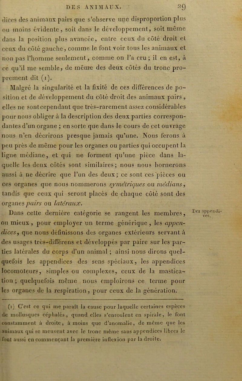 «lices (les animaux pairs que s’observe une disproportion plus ou moins évidente, soit dans le développement, soit même dans la position plus avancée, entre ceux du côté droit et ceux du côté gauche, comme le font voir tous les animaux et non pas l’homme seulement, comme on l’a cru; il en est, ù cé qu’il me semble, de même des deux côtés du tronc pro- prement dit (i). Malgré la singularité et la fixité de ces différences de po- sition et de développement du côté droit des animaux pairs, elles ne sonteependant que très-rarement assez considérables pour nous obliger ù la description des deux parties correspon- dantes d’un organe ; en sorte que dans le cours de cet ouvrage nous n’en décrirons presque jamais qu’une. Nous ferons à peu près de même pour les organes ou parties qui occupent la ligne médiane, et qui ne forment qu’une pièce dans la- quelle les deux côtés sont similaires; nous nous bornerons aussi à ne décrire que l’un des deux; ce sont ces'pièces ou ces organes que nous nommerons symétriques ou médians, tandis que ceux qui seront placés de chaque côté sont des organes pairs ou latéraux. Dans cette dernière catégorie se rangent les membres, ou mieux, pour employer un terme générique, les appen- dices, que nous définissons des organes extérieurs servant i\ des usages très-différens et développés par paire sur les par- ties latérales du corps d’un animal ; ainsi nous dirons quel- quefois les appendices des sens spéciaux, les appendices locomoteurs, simples ou complexes, ceux de la mastica- tion ; quelquefois même nous emploîrons ce terme pour les organes de la respiration, pour ceux de la génération. (i) C’est ce qui me paraît la cause pour laquelle certaines espèces de mollusques c«iphalés, quand elles s’enroulent en spirale, le font constamment à droite, à moins que d’anomalie, de même que les animaux qui se meuvent avec le tronc même sans appendices libres le font aussi en commençant la première inllexion par la droite. Des appendi- ces.