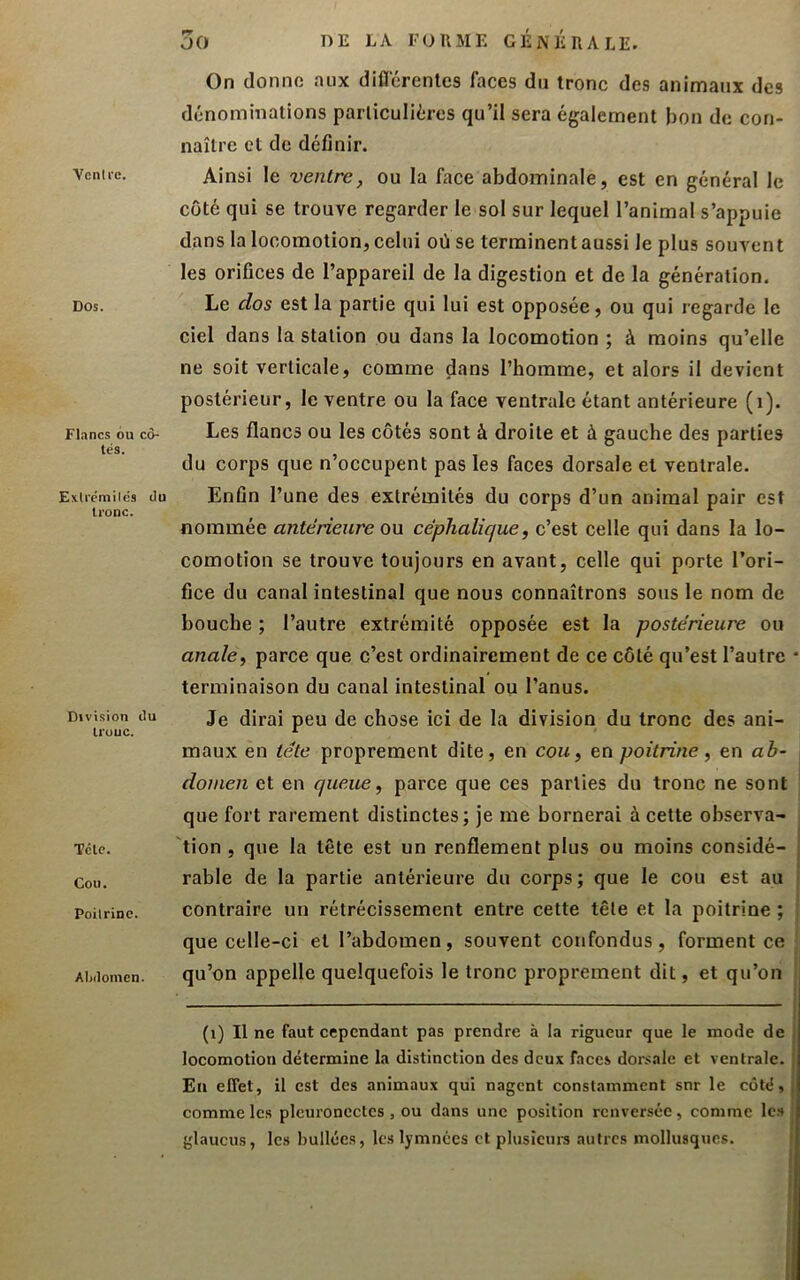 Ventre. Dos. Flancs ou cô- tés. Exlrcmilcs du tronc. Division du ll'UUC. Tête. Cou. Poilrluc. Abdomen. 30 DE LA FORME GÉNÉRALE. On donne aux diCTcrenles faces du tronc des animaux des dénominations particulières qu’il sera également bon de con- naître et de définir. Ainsi le ventre, ou la face abdominale, est en général le côté qui se trouve regarder le sol sur lequel l’animal s’appuie dans la locomotion, celui où se terminent aussi le plus souvent les orifices de l’appareil de la digestion et de la génération. Le dos est la partie qui lui est opposée, ou qui regarde le ciel dans la station ou dans la locomotion ; à moins qu’elle ne soit verticale, comme dans l’homme, et alors il devient postérieur, le ventre ou la face ventrale étant antérieure (i). Les flancs ou les côtés sont à droite et à gauche des parties du corps que n’occupent pas les faces dorsale et ventrale. Enfin l’une des extrémités du corps d’un animal pair est nommée antérieure ou céphalique, c’est celle qui dans la lo- comotion se trouve toujours en avant, celle qui porte l’ori- fice du canal intestinal que nous connaîtrons sous le nom de bouche ; l’autre extrémité opposée est la postérieure ou anale, parce que c’est ordinairement de ce côté qu’est l’autre * terminaison du canal intestinal ou l’anus. Je dirai peu de chose ici de la division du tronc des ani- maux en tête proprement dite, en cou, en poitrine, en ab- ; domen et en queue, parce que ces parties du tronc ne sont que fort rarement distinctes; je me bornerai à cette observa- ; tion , que la tête est un renflement plus ou moins considé- rable de la partie antérieure du corps ; que le cou est au | contraire un rétrécissement entre cette tête et la poitrine ; ; que celle-ci et l’abdomen, souvent confondus, forment ce ' qu’on appelle quelquefois le tronc proprement dit, et qu’on j (i) Il ne faut cependant pas prendre à la rigueur que le mode de locomotion détermine la distinction des deux faces dorsale et ventrale. Eu effet, il est des animaux qui nagent constamment snr le coté, comme les plcuroncctcs, ou dans une position renversée, comme les glaucus, les huilées, les lymnées et plusicm-s autres mollusques.