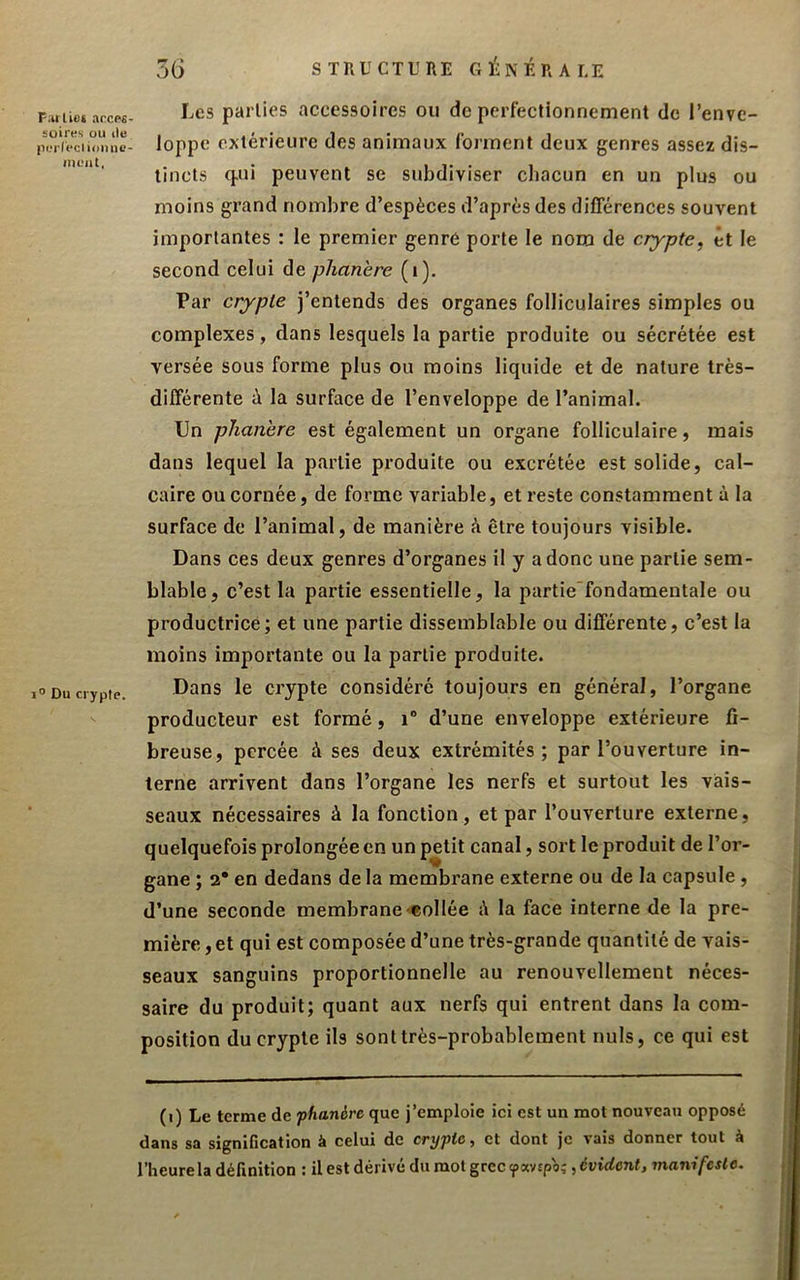 F^irlUt ancp£ soii'Ks ou lie lii.Tleclioiuie- ineat, 1° Du crypte. 3G STRUCTURE GITERA UE Les parties accessoires ou de perfectionnement de l’enve- loppe extérieure des animaux forment deux genres assez dis- tincts q.ui peuvent se subdiviser chacun en un plus ou moins grand nombre d’espèces d’après des différences souvent importantes : le premier genre porte le nom de crypte, et le second celui de phanère (i). Par crypte j’entends des organes folliculaires simples ou complexes, dans lesquels la partie produite ou sécrétée est versée sous forme plus ou moins liquide et de nature très- différente à la surface de l’enveloppe de l’animal. Un pîianhre est également un organe folliculaire, mais dans lequel la partie produite ou excrétée est solide, cal- caire ou cornée, de forme variable, et reste constamment à la surface de l’animal, de manière à être toujours visible. Dans ces deux genres d’organes il y a donc une partie sem- blable, c’est la partie essentielle, la partie'fondamentale ou productrice; et une partie dissemblable ou différente, c’est la moins importante ou la partie produite. Dans le crypte considéré toujours en général, l’organe producteur est formé, i“ d’une enveloppe extérieure fi- breuse, percée à ses deux extrémités; par l’ouverture in- terne arrivent dans l’organe les nerfs et surtout les vais- seaux nécessaires à la fonction, et par l’ouverture externe, quelquefois prolongée en un petit canal, sort le produit de l’or- gane ; 2* en dedans de la membrane externe ou de la capsule, d’une seconde membrane eollée i\ la face interne de la pre- mière , et qui est composée d’une très-grande quantité de vais- seaux sanguins proportionnelle au renouvellement néces- saire du produit; quant aux nerfs qui entrent dans la com- position du crypte ils sont très-probablement nuis, ce qui est (i) Le terme de phanère que j’emploie ici est un mot nouveau opposé dans sa signification à celui de crypte, et dont je vais donner tout à l’heure la définition : il est dérivé du mol grec ipavipo;, évident, manifeste.