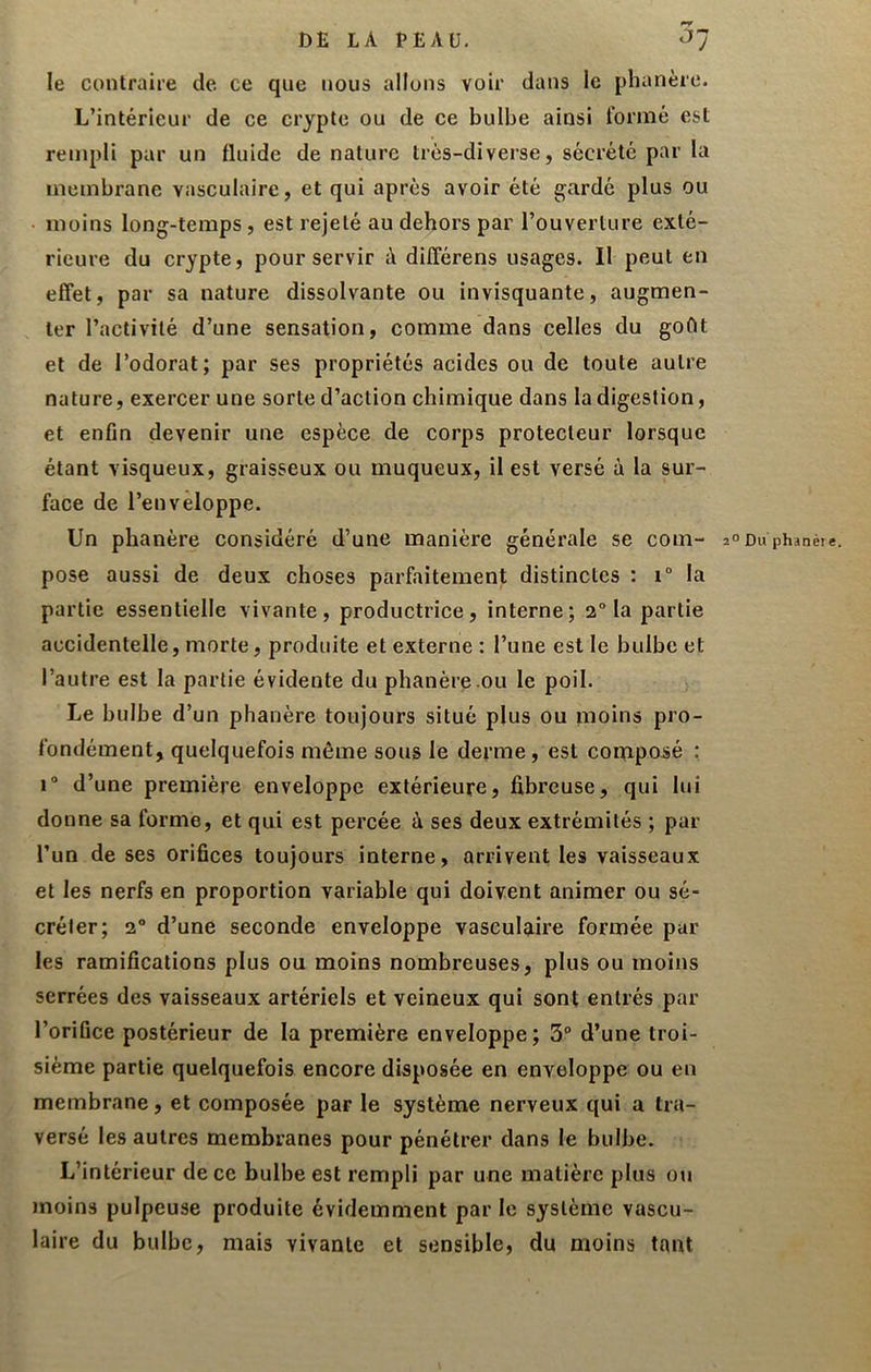 le contraire de. ce que nous allons voir dans le phanère. L’intérieur de ce crypte ou de ce bulbe ainsi l’omié est rempli par un fluide de nature très-diverse, sécrété par la membrane vasculaire, et qui après avoir été gardé plus ou moins long-temps, est rejeté au dehors par l’ouverture exté- rieure du crypte, pour servir à dilFérens usages. 11 peut en effet, par sa nature dissolvante ou invisquante, augmen- ter l’activité d’une sensation, comme dans celles du goût et de l’odorat; par ses propriétés acides ou de toute autre nature, exercer une sorte d’action chimique dans la digestion, et enfin devenir une espèce de corps protecteur lorsque étant visqueux, graisseux ou muqueux, il est versé à la sur- face de l’enveloppe. Un phanère considéré d’une manière générale se com- pose aussi de deux choses parfaitement distinctes : 1“ la partie essentielle vivante, productrice, interne; 2“ la partie accidentelle, morte, produite et externe : l’une est le bulbe et l’autre est la partie évidente du phanère ou le poil. Le bulbe d’un phanère toujours situé plus ou moins pro- fondément, quelquefois même sous le derme, est composé : 1“ d’une première enveloppe extérieure, fibreuse, qui lui donne sa forme, et qui est percée à ses deux extrémités ; par l’un de ses orifices toujours interne, arrivent les vaisseaux et les nerfs en proportion variable qui doivent animer ou sé- créter; 2® d’une seconde enveloppe vasculaire formée par les ramifications plus ou moins nombreuses, plus ou moins serrées des vaisseaux artériels et veineux qui sont entrés par l’orifice postérieur de la première enveloppe ; 3® d’une troi- sième partie quelquefois encore disposée en enveloppe ou en membrane, et composée par le système nerveux qui a tra- versé les autres membranes pour pénétrer dans le bulbe. L’intérieur de ce bulbe est rempli par une matière plus ou moins pulpeuse produite évidemment par le système vascu- laire du bulbe, mais vivante et sensible, du moins tant ° Du phanèie.