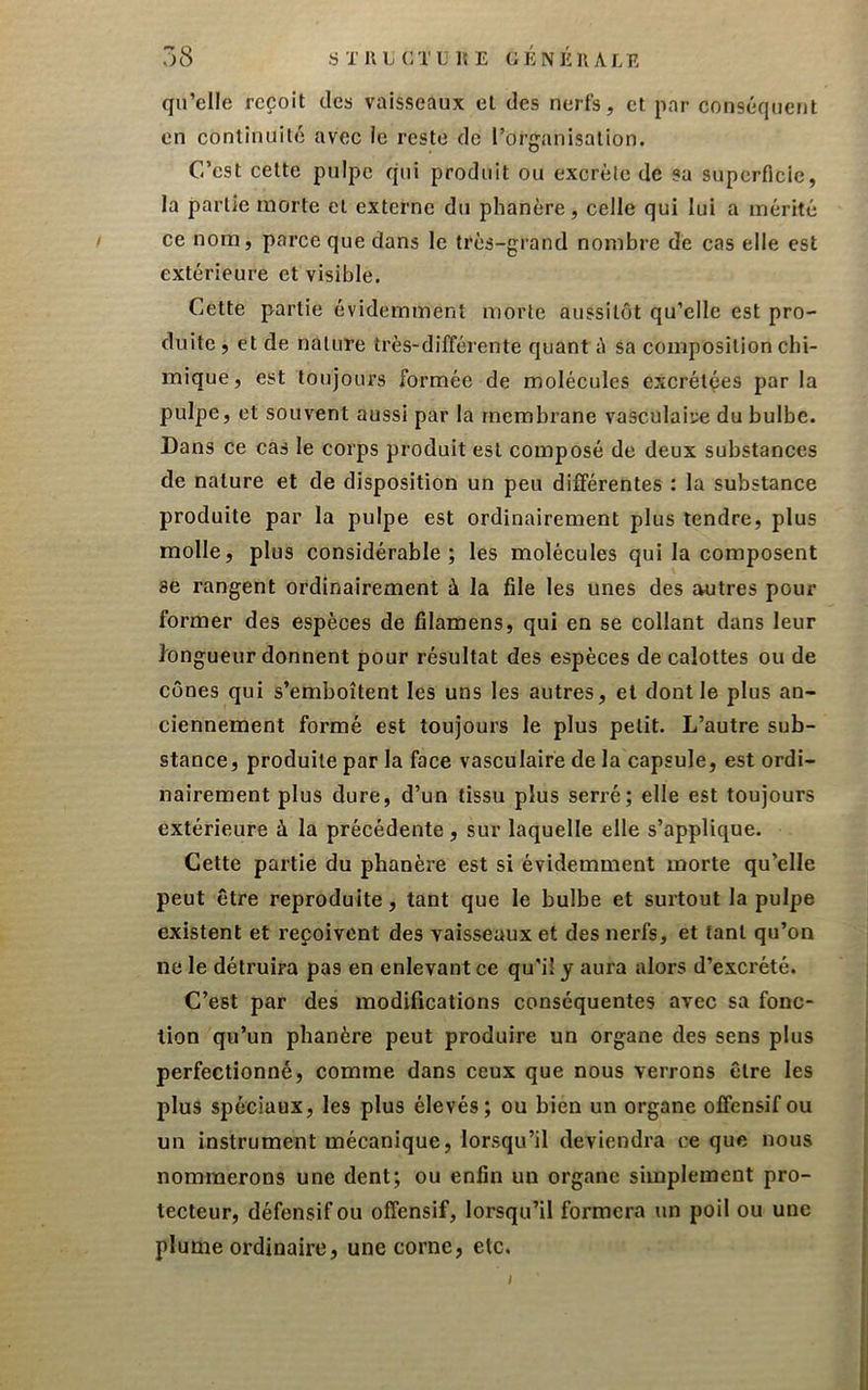 qu’elle reçoit des vaisseaux et des nerfs, et par conséquent en continuité avec le reste de l’organisation. C’est cette pulpe qui produit ou excrète de sa superficie, la partie morte et externe du phanère, celle qui lui a mérité ce nom, parce que dans le très-grand nombre de cas elle est extérieure et visible. Cette partie évidemment morte aussitôt qu’elle est pro- duite, et de nature très-différente quant à sa composition chi- mique, est toujours formée de molécules excrétées par la pulpe, et souvent aussi par la membrane vasculaire du bulbe. Dans ce cas le corps produit est composé de deux substances de nature et de disposition un peu différentes : la substance produite par la pulpe est ordinairement plus tendre, plus molle, plus considérable; les molécules qui la composent se rangent ordinairement à la file les unes des autres pour former des espèces de filamens, qui en se collant dans leur h ngueur donnent pour résultat des espèces de calottes ou de cônes qui s’emboîtent les uns les autres, et dont le plus an- ciennement formé est toujours le plus petit. L’autre sub- stance, produite par la face vasculaire de la capsule, est ordi- nairement plus dure, d’un tissu plus serré; elle est toujours extérieure à la précédente , sur laquelle elle s’applique. Cette partie du phanère est si évidemment morte qu’elle peut être reproduite, tant que le bulbe et surtout la pulpe existent et reçoivent des vaisseaux et des nerfs, et tant qu’on ne le détruira pas en enlevant ce qu’il y aura alors d’excrété. C’est par des modifications conséquentes avec sa fonc- tion qu’un phanère peut produire un organe des sens plus perfectionné, comme dans ceux que nous verrons être les plus spéciaux, les plus élevés; ou bien un organe offensif ou un instrument mécanique, lorsqu’il deviendra ce que nous nommerons une dent; ou enfin un organe simplement pro- tecteur, défensif ou offensif, lorsqu’il formera un poil ou une plume ordinaire, une corne, etc. i