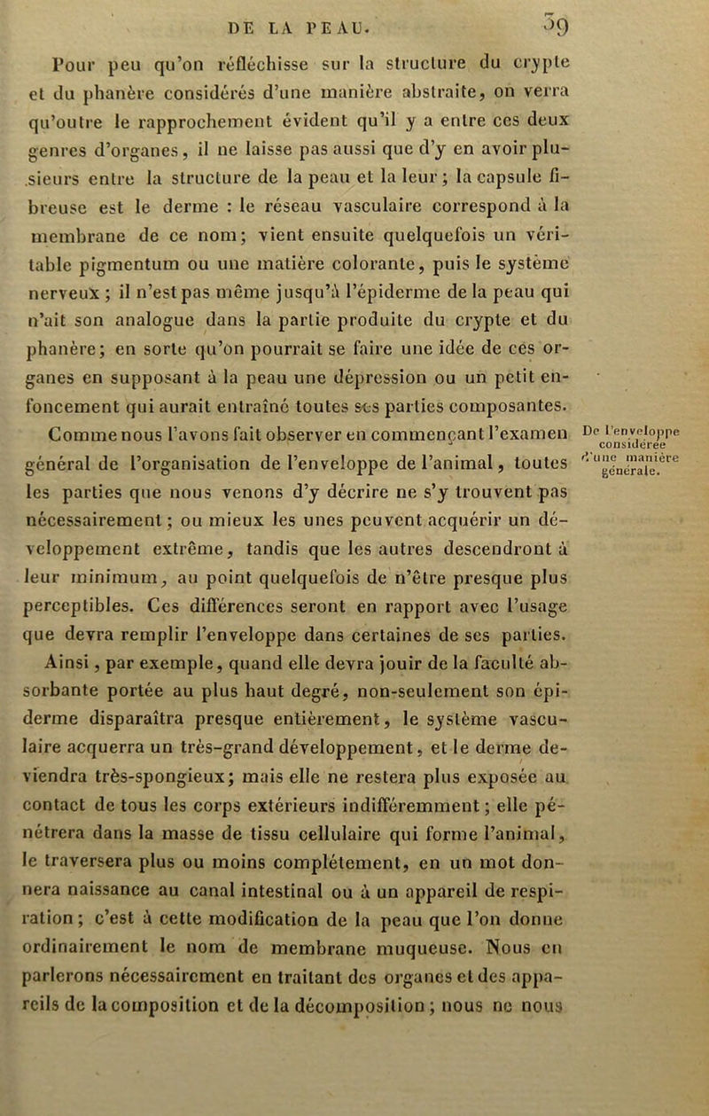 Pour peu qu’on réfléchisse sur la structure du cr)»ple et du phanère considérés d’une manière abstraite, on verra qu’outre le rapprochement évident qu’il y a entre ces deux genres d’organes, il ne laisse pas aussi que d’y en avoir plu- .sieurs entre la structure de la peau et la leur; la capsule fi- breuse est le derme : le réseau vasculaire correspond à la membrane de ce nom; vient ensuite quelquefois un véri- table pigmentum ou une matière colorante, puis le système nerveux ; il n’est pas même jusqu’à l’épiderme de la peau qui n’ait son analogue dans la partie produite du crypte et du phanère; en sorte qu’on pourrait se faire une idée de ces or- ganes en supposant à la peau une dépression ou un petit en- foncement qui aurait entraîne toutes ses parties composantes. Comme nous l’avons fait observer en commençant l’examen général de l’organisation de l’enveloppe de l’animal, toutes les parties que nous venons d’y décrire ne s’y trouvent pas nécessairement; ou mieux les unes peuvent acquérir un dé- veloppement extrême, tandis que les autres descendront à leur minimum au point quelquefois de n’être presque plus perceptibles. Ces différences seront en rapport avec l’usage que devra remplir l’enveloppe dans certaines de ses parties. Ainsi, par exemple, quand elle devra jouir de la faculté ab- sorbante portée au plus haut degré, non-seulement son épi- derme disparaîtra presque entièrement, le système vascu- laire acquerra un très-grand développement, et le derme de- viendra très-spongieux; mais elle ne restera plus exposée au contact de tous les corps extérieurs indifféremment ; elle pé- nétrera dans la masse de tissu cellulaire qui forme l’animal, le traversera plus ou moins complètement, en un mot don- nera naissance au canal intestinal ou à un appareil de respi- ration ; c’est à cette modification de la peau que l’on donne ordinairement le nom de membrane muqueuse. Nous en parlerons nécessairement en traitant des organes et des appa- reils de la composition et de la décomposition ; nous ne nous De l’enveloppe considérée f’.'une manière générale.