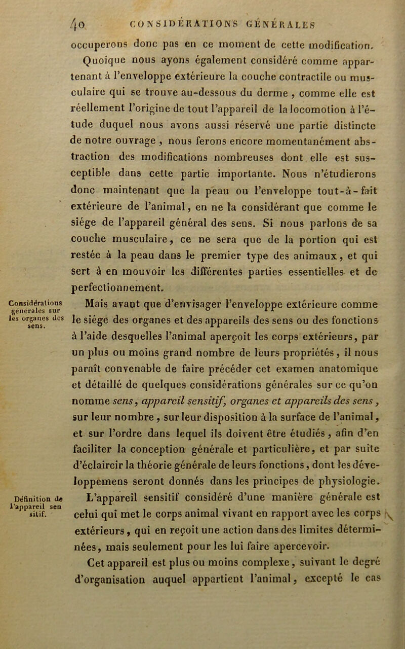 Consitlërations générales sur les organes des sens. Déftnition de l'appareil sen silif. /{O CONSIDÉRATIONS GÉNÉRALES occuperons donc pas en ce moment de cette modification. Quoique nous ayons également considéré comme appar- tenant à l’enveloppe extérieure la couche contractile ou mus- culaire qui se trouve au-dessous du derme , comme elle est réellement l’origine de tout l’appareil de la locomotion à l’é- tude duquel nous avons aussi réservé une partie distincte de notre ouvrage , nous ferons encore momentanément abs- traction des modifications nombreuses dont elle est sus- ceptible dans cette partie importante. Nous n’étudierons donc maintenant que la peau ou l’enveloppe tout-à-fait extérieure de l’animal, en ne la considérant que comme le siège de l’appareil général des sens. Si nous parlons de sa couche musculaire, ce ne sera que de la portion qui est restée à la peau dans le premier type des animaux, et qui sert à en mouvoir les dilférentes parties essentielles et de perfectionnement. Mais avant que d’envisager l’enveloppe extérieure comme le siège des organes et des appareils des sens ou des fonctions à l’aide desquelles l’animal aperçoit les corps extérieurs, par un plus ou moins grand nombre de leurs propriétés, il nous paraît convenable de faire précéder cet examen anatomique et détaillé de quelques considérations générales sur ce qu’on nomme sens, appareil sensitif, organes et appareils des sens, sur leur nombre, sur leur disposition à la surface de l’animal, et sur l’ordre dans lequel ils doivent être étudiés, afin d’en faciliter la conception générale et particulière, et par suite d’éclaircir la théorie générale de leurs fonctions, dont les déve- loppemens seront donnés dans les principes de physiologie. L’appareil sensitif considéré d’une manière générale est celui qui met le corps animal vivant en rapport avec les corps extérieurs, qui en reçoit une action dans des limites détermi- nées, mais seulement pour les lui faire apercevoir. Cet appareil est plus ou moins complexe, suivant le degré d’organisation auquel appartient l’animal, excepté le cas