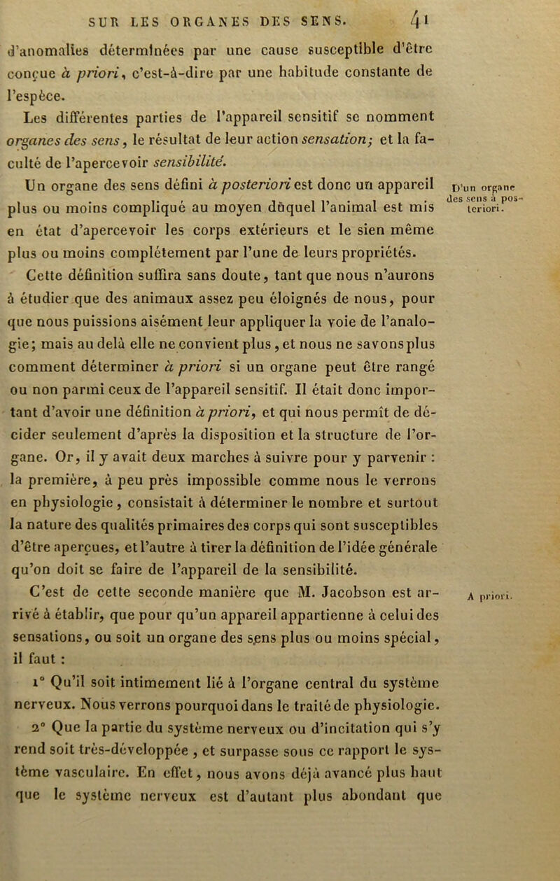 SUR LES ORGANES DES SENS. 4* d’anomalies déterminées par une cause susceptible d’être conçue b, priori^ c’est-à-dire par une habitude constante de l’espèce. Les différentes parties de l’appareil sensitif se nomment organes des sens, le résultat de leur action sensation; et la fa- culté de l’apercevoir sensibilité. Un organe des sens défini à posteriori est donc un appareil plus ou moins compliqué au moyen duquel l’animal est mis en état d’apercevoir les corps extérieurs et le sien même plus ou moins complètement par l’une de leurs propriétés. Cette définition suffira sans doute, tant que nous n’aurons à étudier que des animaux assez peu éloignés de nous, pour que nous puissions aisément leur appliquer la voie de l’analo- gie; mais au delà elle ne convient plus, et nous ne savonsplus comment déterminer à priori si un organe peut être rangé ou non parmi ceux de l’appareil sensitif. Il était donc impor- tant d’avoir une définition à priori, et qui nous permît de dé- cider seulement d’après la disposition et la structure de l’or- gane. Or, il y avait deux marches à suivre pour y parvenir : la première, à peu près impossible comme nous le verrons en physiologie , consistait à déterminer le nombre et surtout la nature des qualités primaires des corps qui sont susceptibles d’être aperçues, et l’autre à tirer la définition de l’idée générale qu’on doit se faire de l’appareil de la sensibilité. C’est de cette seconde manière que M. Jacobson est ar- rivé à établir, que pour qu’un appareil appartienne à celui des sensations, ou soit un organe des sçns plus ou moins spécial, il faut : 1° Qu’il soit intimement lié à l’organe central du système nerveux. Nous verrons pourquoi dans le traité de physiologie. 3“ Que la partie du système nerveux ou d’incitation qui s’y rend soit trés-développée , et surpasse sous ce rapport le sys- tème vasculaire. En cflét, nous avons déjà avancé plus haut que le système nerveux est d’autant plus abondant que D’un orpane (les sens a pos- teriori. A priori.