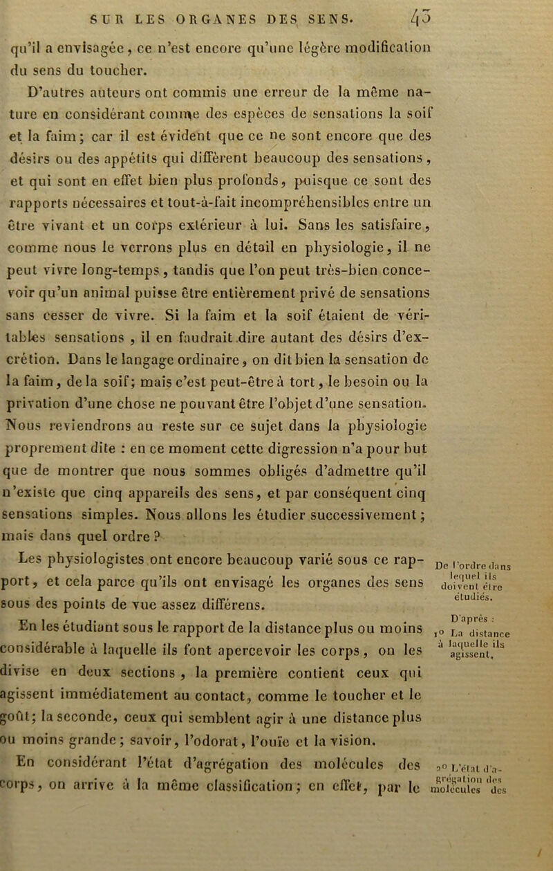 qu’il a envisagée, ce n’est encore qu’une légère inodificalion du sens du toucher. D’autres auteurs ont commis une erreur de la même na- ture en considérant comiT^e des espèces de sensations la soif et la faim; car il est évident que ce ne sont encore que des désirs ou des appétits qui diiFèrent beaucoup des sensations, et qui sont en effet bien plus profonds, jxiisque ce sont des rapports nécessaires et tout-à-fait incompréhensibles entre un être vivant et un corps extérieur à lui. Saas les satisfaire, comme nous le verrons plus en détail en physiologie, il ne peut vivre long-temps, tandis que l’on peut très-bien conce- voir qu’un animal puisse être entièrement privé de sensations sans cesser de vivre. Si la faim et la soif étaient de véri- tables sensations , il en faudrait .dire autant des désirs d’ex- crétion. Dans le langage ordinaire, on dit bien la sensation de la faim, de la soif; mais c’est peut-être à tort, le besoin ou la privation d’une chose ne pouvant être l’objet d’une sensation. Nous reviendrons au reste sur ce sujet dans la physiologie proprement dite : en ce moment cette digression n’a pour but que de montrer que nous sommes obligés d’admettre qu’il n’existe que cinq appareils des sens, et par conséquent cinq sensations simples. Nous allons les étudier successivement ; mais dans quel ordre ? Les physiologistes ont encore beaucoup varié sous ce rap- i>oairc(i;ir port, et cela parce qu’ils ont envisagé les organes des sens dorvela sous des points de vue assez différens. En les étudiant sous le rapport de la distance plus ou moins considérable à laquelle ils font apercevoir les corps, ou les divise en deux sections , la première contient ceux qui agissent immédiatement au contact, comme le toucher et le goût; la seconde, ceux qui semblent agir à une distance plus ou moins grande; savoir, l’odorat, l’ouïe et la vision. En considérant l’état d’agrégation des molécules des corps, on arrive à la même classification; en effet, par le molmacs cludiés. D'après ; 1° La distance à la(|uelle ils agissent. LVlat d'a- grégation des