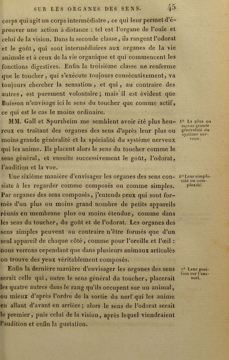 corps qui agit un corps intermédiaire, ce qui leur permet d’é- prouver une action à distance : tel est l’organe de l’ouïe et celui de la vision. Dans la seconde classe, ils rangent l’odorat et le goût, qui sont intermédiaires aux organes de la vie animale et à ceux de la vie organique et qui commencent les fonctions digestives. Enfin la troisième classe ne renferme que le toucher, qui s’exécute toujours consécutivement, va toujours chercher la sensation, et qui, au contraire des autres, est purement volontaire ; mais il est évident que Buisson n’envisage ici le sens du toucher que comme actif, ce qui est le cas le moins ordinaire. M3I. Gall et Spurzheim me semblent avoir été plus heu- reux en traitant des organes des sens d’après leur plus ou moins grande généralité et la spécialité du système nerveux qui les anime. Ils placent alors le sens du toucher comme le sens général, et ensuite successivement le goût, l’odorat, l’audition et la vue. Une sixième manière d’envisager les organes des sens con- siste A les regarder comme composés ou comme simples. Par organes des sens composés, j’entends peux qui sont for- més d’un plus ou moins grand nombre de petits appareils réunis en membrane plus ou moins étendue, comme dans les sens du toucher, du goût et de l’odorat. Les organes des sens simples peuvent au contraire n’être formés que d’un seul appareil de chaque côté, comme pour l’oreille et l’œil : nous verrons cependant que dans plusieurs animaux articulés on trouve des yeux véritablement composés. Enfin la dernière manière d’envisager les organes des sens serait celle qui, outre le sens général du toucher, placerait les quatre autres dans le rang qu’ils occupent sur un animal, ou mieux d’après l’ordre de la sortie du nerf qui les anime en allant d’avant en arrière; alors le sens de l’odorat serait le premier, puis celui de la vision, après lequel viendraient l’audition et enfin la gustation. 5° La plus ou moins grande généralilé du système ner- veux. 6° Leur simpli- cité ou com- plexité. Leur posi- tion sur l’ani- mal.