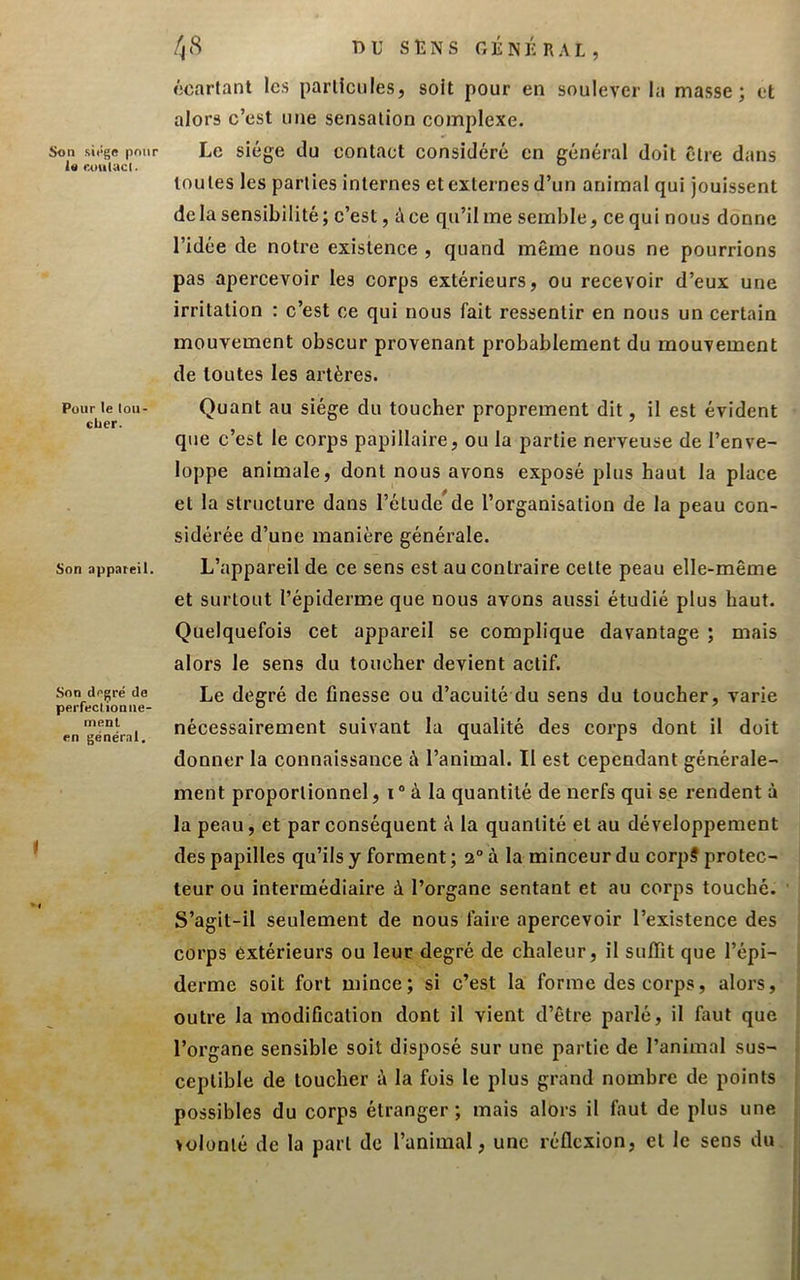 Son si«‘ge pour U Ruiilacl. Pour le lou- cher. Son appareil. Son degré de perfectionne- ment en général. /j(S T)U stîNs géniUal, écartant lc.s particules, soit pour en soulever la masse; et alors c’est une sensation complexe. Le siège du contact considéré en général doit être dans toutes les parties internes et externes d’un animal qui jouissent delà sensibilité; c’est, à ce qu’il me semble, ce qui nous donne l’idée de notre existence , quand même nous ne pourrions pas apercevoir les corps extérieurs, ou recevoir d’eux une irritation : c’est ce qui nous fait ressentir en nous un certain mouvement obscur provenant probablement du mouvement de toutes les artères. Quant au siège du toucher proprement dit, il est évident que c’est le corps papillaire, ou la partie nerveuse de l’enve- loppe animale, dont nous avons exposé plus haut la place et la structure dans l’étude^de l’organisation de la peau con- sidérée d’une manière générale. L’appareil de ce sens est au contraire cette peau elle-même et surtout l’épiderme que nous avons aussi étudié plus haut. Quelquefois cet appareil se complique davantage ; mais alors le sens du toucher devient actif. Le degré de finesse ou d’acuité du sens du toucher, varie nécessairement suivant la qualité des corps dont il doit donner la connaissance à l’animal. Il est cependant générale- ment proportionnel, i° à la quantité de nerfs qui se rendent à la peau, et par conséquent à la quantité et au développement des papilles qu’ils y forment ; 2° à la minceur du corp? protec- teur ou intermédiaire à l’organe sentant et au corps touché. S’agit-il seulement de nous faire apercevoir l’existence des corps extérieurs ou leur degré de chaleur, il suflît que l’épi- derme soit fort mince; si c’est la forme des corps, alors, outre la modification dont il vient d’être parlé, il faut que l’organe sensible soit disposé sur une partie de l’animal sus- ceptible de toucher à la fois le plus grand nombre de points possibles du corps étranger; mais alors il faut de plus une volonté de la part de l’animal, une réflexion, et le sens du