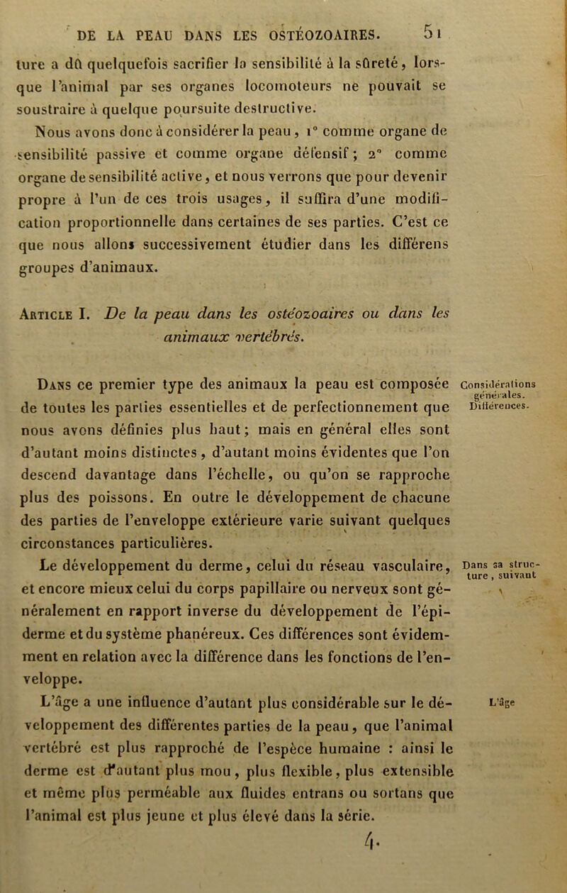 lure a dû quelquefois sacrifier la sensibilité à la sûreté, lors- que l’animal par ses organes locomoteurs ne pouvait se soustraire à quelque poursuite destructive. Nous avons donc ù considérer la peau, i® comme organe de sensibilité passive et comme organe défensif ; 2 comme organe de sensibilité active, et nous verrons que pour devenir propre à l’un de ces trois usages, il suffira d’une modifi- cation proportionnelle dans certaines de ses parties. C’est ce que nous allons successivement étudier dans les différens groupes d’animaux. Article I. De la peau dans les ostéozoaires ou dans les animaux vertébrés. Dans ce premier type des animaux la peau est composée de toutes les parties essentielles et de perfectionnement que nous avons définies plus haut; mais en général elles sont d’autant moins distinctes , d’autant moins évidentes que l’on descend davantage dans l’échelle, ou qu’on se rapproche plus des poissons. En outre le développement de chacune des parties de l’enveloppe extérieure varie suivant quelques circonstances particulières. Le développement du derme, celui du réseau vasculaire, et encore mieux celui du corps papillaire ou nerveux sont gé- néralement en rapport inverse du développement de l’épi- derme et du système phanéreux. Ces différences sont évidem- ment en relation avec la différence dans les fonctions de l’en- veloppe. L’âge a une influence d’autant plus considérable sur le dé- veloppement des différentes parties de la peau, que l’animal vertébré est plus rapproché de l’espèce humaine : ainsi le derme est d'autant plus mou, plus flexible, plus extensible et même plus perméable aux fluides entrans ou sortons que l’animal est plus jeune et plus élevé dans la série. Gonsiaéralions generales. Diliéreuces. Dans sa striin- lure, suivant L’üge