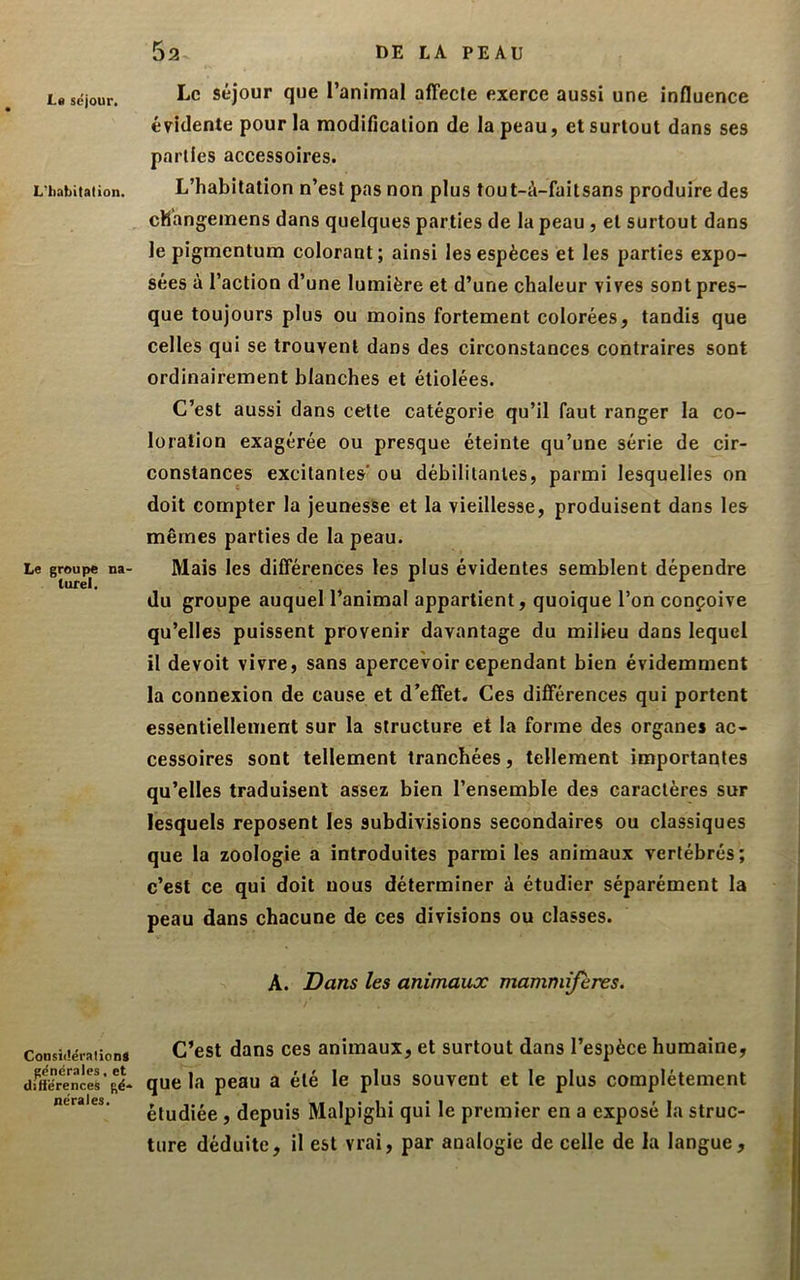 L« séjour. L'habitation. Le groupe na- turel. ConsiitérationS générales, et diftërences gé- nérales. Le séjour que l’animal affecte exerce aussi une influence évidente pour la modification de la peau, et surtout dans ses parties accessoires. L’habitation n’est pas non plus tout-à-faitsans produire des changemens dans quelques parties de la peau , et surtout dans le pigmentum colorant; ainsi les espèces et les parties expo- sées à l’action d’une lumière et d’une chaleur vives sont pres- que toujours plus ou moins fortement colorées, tandis que celles qui se trouvent dans des circonstances contraires sont ordinairement blanches et étiolées. C’est aussi dans cette catégorie qu’il faut ranger la co- loration exagérée ou presque éteinte qu’une série de cir- constances excitantes ou débilitantes, parmi lesquelles on doit compter la jeunesse et la vieillesse, produisent dans les mêmes parties de la peau. Mais les différences les plus évidentes semblent dépendre du groupe auquel l’animal appartient, quoique l’on conçoive qu’elles puissent provenir davantage du milieu dans lequel il devoit vivre, sans apercevoir cependant bien évidemment la connexion de cause et d’effet. Ces différences qui portent essentiellement sur la structure et la forme des organes ac- cessoires sont tellement tranchées, tellement importantes qu’elles traduisent assez bien l’ensemble des caractères sur lesquels reposent les subdivisions secondaires ou classiques que la zoologie a introduites parmi les animaux vertébrés; c’est ce qui doit nous déterminer à étudier séparément la peau dans chacune de ces divisions ou classes. A. Dans les animaux mammijeres. C’est dans ces animaux, et surtout dans l’espèce humaine, que la peau a été le plus souvent et le plus complètement étudiée, depuis Malpigbi qui le premier en a exposé la struc- ture déduite, il est vrai, par analogie de celle de la langue,