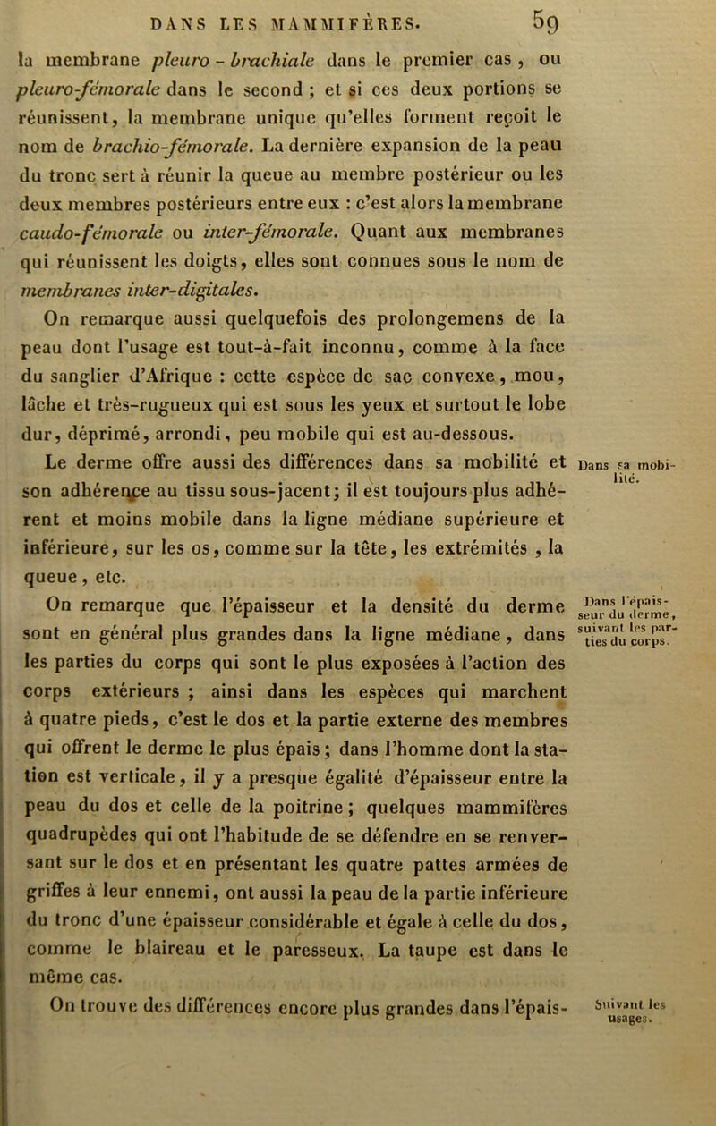 la membrane pleuro - bmchiale dans le premier cas , ou pleuro-fémorale dans le second ; et si ces deux portions se réunissent, la membrane unique qu’elles forment reçoit le nom de brachio-fémorale. La dernière expansion de la peau du tronc sert à réunir la queue au membre postérieur ou les deux membres postérieurs entre eux : c’est alors la membrane caudo-férnorale ou inier-fémorale. Quant aux membranes qui réunissent les doigts, elles sont connues sous le nom de membranes inter-di^talcs. On remarque aussi quelquefois des prolongemens de la peau dont l’usage est tout-à-fait inconnu, comme à la face du sanglier d’Afrique : cette espèce de sac convexe, mou, lâche et très-rugueux qui est sous les yeux et surtout le lobe dur, déprimé, arrondi, peu mobile qui est au-dessous. Le derme offre aussi des différences dans sa mobilité et son adhérerÿîe au tissu sous-jacent; il est toujours plus adhé- rent et moins mobile dans la ligne médiane supérieure et inférieure, sur les os, comme sur la tête, les extrémités , la queue, etc. On remarque que l’épaisseur et la densité du derme sont en général plus grandes dans la ligne médiane, dans j les parties du corps qui sont le plus exposées à l’action des corps extérieurs ; ainsi dans les espèces qui marchent I à quatre pieds, c’est le dos et la partie externe des membres I qui offrent le derme le plus épais ; dans l’homme dont la sla- I tien est verticale, il y a presque égalité d’épaisseur entre la I peau du dos et celle de la poitrine ; quelques mammifères I quadrupèdes qui ont l’habitude de se défendre en se renver- [ sant sur le dos et en présentant les quatre pattes armées de griffes à leur ennemi, ont aussi la peau de la partie inférieure du tronc d’une épaisseur considérable et égale à celle du dos, comme le blaireau et le paresseux, La taupe est dans le même cas. On trouve des différences encore plus grandes dans l’épais- Dans Fa mobi- lité. Dans l'épais- seur du ilerme, suivant les par- ties du corps. Suivant les usages.