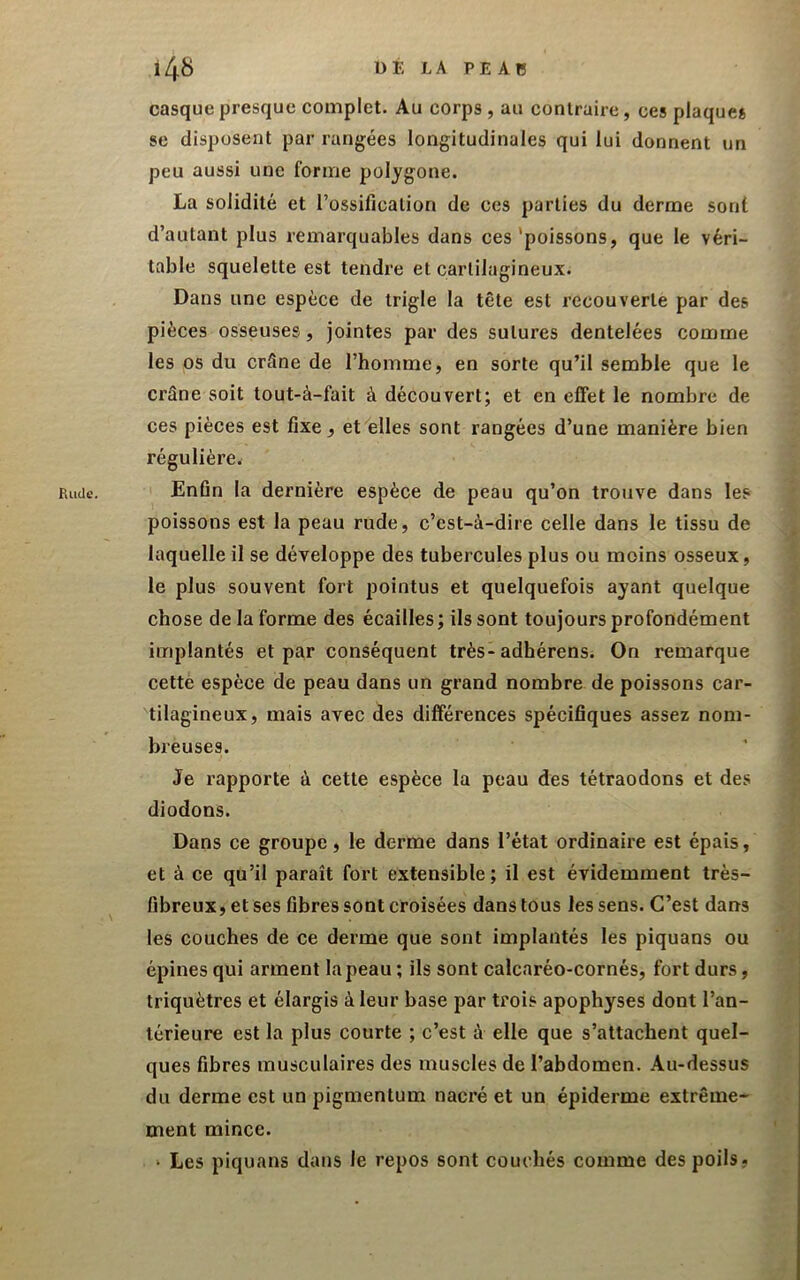 Rude. casque presque complet. Au corps , au contraire, ces plaques se disposent par rangées longitudinales qui lui donnent un peu aussi une forme polygone. La solidité et l’ossification de ces parties du derme sont d’autant plus remarquables dans ces'poissons, que le véri- table squelette est tendre et cartilagineux. Dans une espèce de trigle la tête est recouverte par des pièces osseuses, jointes par des sutures dentelées comme les os du crSne de l’homme, en sorte qu’il semble que le crâne soit tout-à-fait à découvert; et en effet le nombre de ces pièces est fixe, et elles sont rangées d’une manière bien régulière. Enfin la dernière espèce de peau qu’on trouve dans les poissons est la peau rude, c’est-à-dire celle dans le tissu de laquelle il se développe des tubercules plus ou moins osseux, le plus souvent fort pointus et quelquefois ayant quelque chose de la forme des écailles; ils sont toujours profondément implantés et par conséquent très-adhérens. On remarque cette espèce de peau dans un grand nombre de poissons car- tilagineux, mais avec des différences spécifiques assez noni- bieuses. Je rapporte à cette espèce la peau des tétraodons et des diodons. Dans ce groupe, le derme dans l’état ordinaire est épais, et à ce qu’il paraît fort extensible; il est évidemment très- fibreux, et ses fibres sont croisées dans tous les sens. C’est dans les couches de ce derme que sont implantés les piquans ou épines qui arment la peau ; ils sont calcaréo-cornés, fort durs, triquètres et élargis à leur base par trois apophyses dont l’an- térieure est la plus courte ; c’est à elle que s’attachent quel- ques fibres musculaires des muscles de l’abdomen. Au-dessus du derme est un pigmentum nacré et un épiderme extrême- ment mince. ‘ Les piquans dans le repos sont couchés comme des poils,