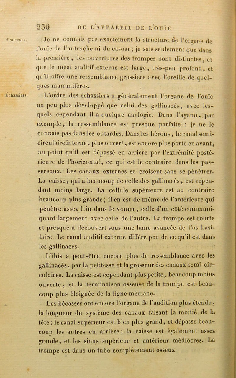 Échassiers. 536 DE l’appauejl de l'ouïe l’ouïe de l’autruclie ni du ca.soar; je sais seulement que dans la première, les ouvertures des trompes sont distinctes, et que le méat auditif externe est large, très-peu profond, et qu’il offre, une ressemblance grossière avec l’oreille de quel- ques mammifères. L’ordre des échassiers a généralement l’organe de l’ouïe un peu plus développé que celui des gallinacés, avec les- quels cependant il a quelque analogie. Dans l’agami, par exemple, la ressemblance est presque parfaite : je ne le connais pas dans les outardes. Dans les hérons , le canal semi- circulaire interne , plus ouvert, est encore plus porté en avant, au point qu’il est dépassé en arrière par l’extrémité posté- rieure de l’horizontal, ce qui est le contraire dans les pas- sereaux. Les canaux externes se croisent sans se pénétrer. La caisse, qui a beaucoup de celle des gallinacés, est cepen- dant moin.s large. La cellule supérieure est au contraire beaucoup plus grande; il en est de même de l’antérieure qui pénètre assez loin dans le vomer, celle d’un côté communi- quant largement avec celle de l’autre. La trompe est courte et presque à découvert sous une lame avancée de l’os basi- laire. Le canal auditif externe diffère peu de ce qu’il est dans les gallinacés. L’ibis a peut-être encore plus de ressemblance avec les gallinacés, par la petitesse et la grosseur des canaux semi-cir- culaires. La caisse est cependant plus petite, beaucoup moins ouverte, et la terminaison osseuse de la trompe est- beau- coup plus éloignée de la ligne-médiane. Les bécasses ont encore l’organe de l’audition plus étendu, la longueur du système des canaux faisant la moitié de la tête; le canal supérieur est bien plus grand, et dépasse beau- coup les autres en arrière ; la caisse est également assez grande, et les sinus supérieur et antérieur médiocres. La trompe est dans un tube complètement osseux.