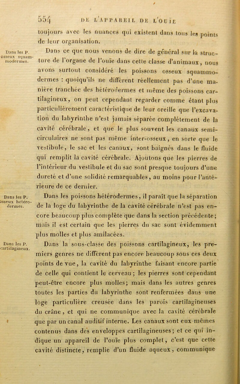 / Dans les P. osseux sr|tiiiin nioUeriiies. Dans les P. osseux hétéro- dermes. Dans les P. oartilagineui. I 554 l> 1' 1* A II lî 1 L DK l’o U ï L loiijours avec les nuances qui existent dans tons les poinLs de leur organisation. Dans ce que nous venons de dire de général sur la struc- ture de l’organe de rouie dans cette classe d’animaux, nous avons surtout considéré les poissons osseux squammo- dermes : quoiqu’ils ne different réellement pas d’une ma- nière tranchée des hétérodermes et même des poissons car- tilagineux, on peut cependant regarder comme étant plus particulièrement caractéristique de leur oreille que l’excava- tion du labyrinthe n’est jamais séparée complètement de la cavité cérébrale, et que le plus souvent les canaux semi- circulaires ne sont pas même inter-osseux, en sorte que le yestibule, le sac et les canaux, sont baignés dans le fluide qui remplit la cavité cérébrale. Ajoutons que les pierres de l’intérieur du vestibule et du sac sont presque toujours d’une dureté et d’une solidité remarquables , au moins pour l’anté- rieure de ce dernier. Dans les poissons bétérodermes, il paraît que la séparation de la loge du labyrinthe de la cavité cérébrale n’est pas en- core beaucoup plus complète que dans la section pré(;édente ; mais i! est certain que les pierres du sac sont évidemment plus molles et plus amilacées. Dans la sous-classe des poissons cartilagineux, les pre- miers genres ne diffèrent pas encore beaucoup sous ces deux points de vue, la cavité du labyrinthe faisant encore partie de celle qui contient le cerveau; les pierres sont cependant peut-être encore plus molles; mais dans les autres genres toutes les parties du labyrinthe sont renfermées dans une loge particulière creusée dans les parois cartilagineuses du crâne, et qui ne communique avec la cavité cérébrale que par un canal auditif interne. Les canaux sont eux mêmes contenus dans des enveloppes cartilagineuses; et ce qui in- dique un appareil de l’ouïe plus complet, c’est que cette cavité distincte, remplie d’un fluide aqueux, communique