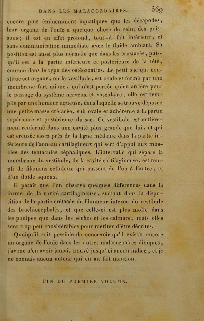 DANS LES MALACO/,0 AIRES. 56g encore plus éminemment aquatiques que les décapodes, leur organe de l’ouïe a quelque chose de celui des pois- sons ; il est en effet profond, tout-à-fait intérieur, et sans communication immédiate avec le fluide ambiant. Sa position est aussi plus normale que dans les crustacés, puis- qu’il est à la partie inférieure et postérieure de la tête, comme dans le type des osléozoaires. Le petit sac qui con- stitue cet organe, ou le vestibule, est ovale et formé par une membrane fort mince, qui n’est percée qu’en arrière pour le passage du système nerveux et vasculaire; elle est rem- plie par une humeur aqueuse, dans laquelle se trouve déposée une petite masse crétacée, sub-ovale et adhérente à la partie supérieure et postérieure du sac. Ce vestibule est entière- ment renfermé dans une cavité plus grande que lui, et qui est creusée assez près de la ligne médiane dans la partie in- férieure dç l’anneau cartilagineux qui sert d’appui aux mus- cles des tentacules céphaliques. L’intervalle qui sépare la membrane du vestibule, de la cavité cartilagineuse, est rem- pli de filamens celluleux qui passent de l’un i\ l’autre , et d’un fluide aqueux. Il paraît que l’on observe quelques diûerences dans la forme de la cavité cartilagineuse, surtout dans la dispo- sition delà partie crétacée de l'humeur interne du vestibule des brachiocéphalés, et que celle-ci est plus molle dans les poulpes que dans les sèches et les calmars; mais elles sont trop peu considérables pour mériter d’être décrites. Quoiqu’il soit possible de concevoir qu’il existât encore un organe de l’ouïe dans les autres malacozoaires dioïques, j’avoue n’en avoir jamais trouvé jusqu’ici aucun indice , et je ne connais aucun auteur qui en ait fait mention. FIN DÜ PREMIER VOLUME.
