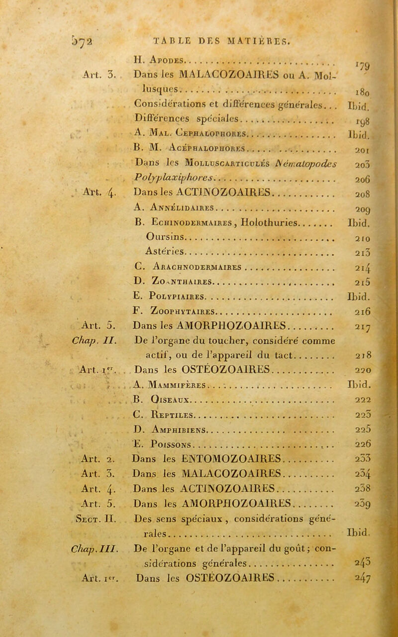07 2 Art. 3. w ‘ Art. 4. Art. 5, Chap. II. Art. i.r. ' f Art, 2. Art. 3. Art. 4- Art. 5. TA BLE DES MATIERES. H. Apodes Dans les MALACOZOAJRES ou A, Mol-' Jusques Considérations et dilFérences générales... Différences spéciales A. Mal. Cephalophores B. M. Acéphalophores Dans les Mollüscarticdlés ISémaLopodes Polyplaxiphores : Dans les ACTJNOZOAIRES A. Annélidaires B. Echinodermaires, Holothuries Oursins Astéries C. Arachnodermaires D. ZoaNthaires E. Polepiaires F. ZOOPHYTAIRES Dans les AMORPHOZOAIRES De l’organe du toucher, considéré comme actif, ou de l’appareil du tact . Dans les OSTÉOZOAIRES . A. Mammifères. . . : , B. Oiseaux C. Reptiles D. Amphibiens E. Poissons Dans les ENTOMOZOAIRES Dans les MALACOZOAIRES Dans les ACTINOZOAIRES Dans les AMORPHOZOAIRES Sect. II. chap.III. Art, i. Des sens spéciaux, considérations géné- rales De l’organe et de l’appareil du goût ; con- sidérations générales Dans les OSTÉOZOAIRES '79 180 Ihid. 198 Ibid. 201 2o3 206 208 200 Ibid. 210 213 214 215 Ibid. 216 217 218 220 Ibid. 222 223 225 226 233 254 258 259 Ibid. 245 247 t'i -î Â