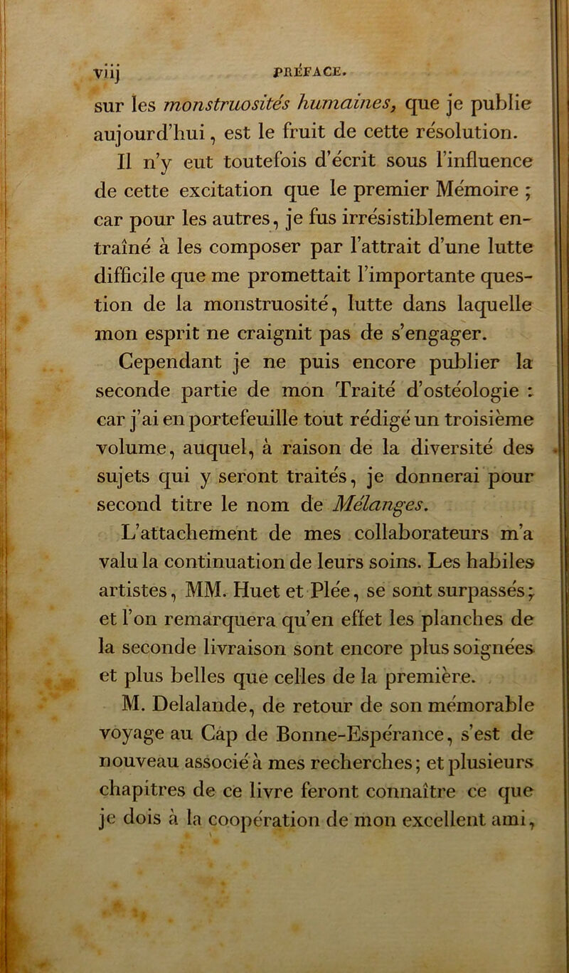 PIU^FAGE. • • • VJlj sur les monstruosités humaines, que je publie aujourd’hui, est le fruit de cette re'solution. Il n’y eut toutefois d’ëcrit sous l’influence de cette excitation que le premier Mémoire ; car pour les autres, je fus irrésistiblement en- traîné à les composer par l’attrait d’une lutte difficile que me promettait l’importante ques- tion de la monstruosité, lutte dans laquelle mon esprit ne craignit pas de s’engager. Cependant je ne puis encore publier la seconde partie de mon Traité d’ostéologie : car j’ai en portefeuille tout rédigé un troisième volume, auquel, à raison de la diversité des sujets qui y seront traités, je donnerai pour second titre le nom de Mélanges. L’attachement de mes collaborateurs m’a valu la continuation de leurs soins. Les habiles artistes, MM. Huetet Plée, se sont surpassés ; et l’on remarquera qu’en effet les planches de la seconde livraison sont encore plus soignées et plus belles que celles de la première. M. Delalande, de retour de son mémorable voyage au Cap de Bonne-Espérance, s’est de nouveau associé à mes recherches; et plusieurs chapitres de ce livre feront connaître ce que je dois à la coopération de mon excellent ami.