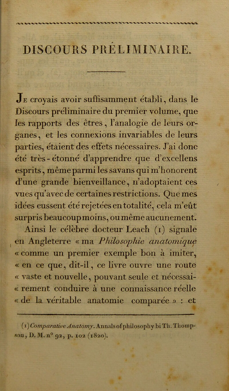 DISCOURS PRELIMINAIRE. Je croyais avoir suffisamment établi, dans le Discours préliminaire du premier volume, que les rapports des êtres, l’analogie de leurs or- ganes , et les connexions invariables de leurs parties, étaient des effets nécessaires. J’ai donc été très-étonné d’apprendre que d’excellens esprits, même parmi les savans qui m’honorent d’une grande bienveillance, n’adoptaient ces vues qu’avec de certaines restrictions. Que mes idées eussent été rejetées en totalité, cela m’eût surpris beaucoup moins, ou même aucunement. Ainsi le célèbre docteur Leach (i) signale en Angleterre « ma Philosophie anatomique <c comme un premier exemple bon à imiter, <c en ce que, dit-il, ce livre ouvre une route fc vaste et nouvelle, pouvant seule et nécessai- <c rement conduire à une connaissance réelle « de la véritable anatomie comparée : et {i) Comparative Anatomy. Annalsofphilosophy blTli. Tlioinp- aoa, D. M. n° 92, p. 102 (1820).