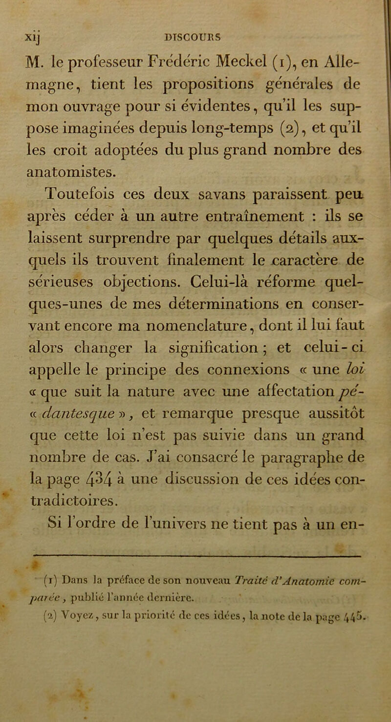 M. le professeur Frédéric Meckel (i), en Alle- magne, tient les propositions générales de mon ouvrage pour si évidentes, qu’il les sup- pose imaginées depuis long-temps (2), et qu’il les croit adoptées du plus grand nombre des anatomistes. Toutefois ces deux savans paraissent pea après céder à un autre entraînement : ils se laissent surprendre par quelques détails aux- quels ils trouvent finalement le caractère de sérieuses objections. Celui-là réforme quel- ques-unes de mes déterminations en conser- vant encore ma nomenclature, dont il lui faut alors changer la signification; et celui-ci appelle le principe des connexions « une loi a que suit la nature avec une affectation pé~ cc dantesque » ^ et remarque presque aussitôt que cette loi n’est pas suivie dans un grand nombre de cas. J’ai consacré le paragraphe de la page 4^4 à une discussion de ces idées con- tradictoires. Si l’ordre de l’univers ne tient pas à un en- (t) Dans la préface de son nouveau Traité d’Anatomie com- parée, publié l’année dernière. (2) Voyez, sur la priorité de ces idées, la note de la page 445.