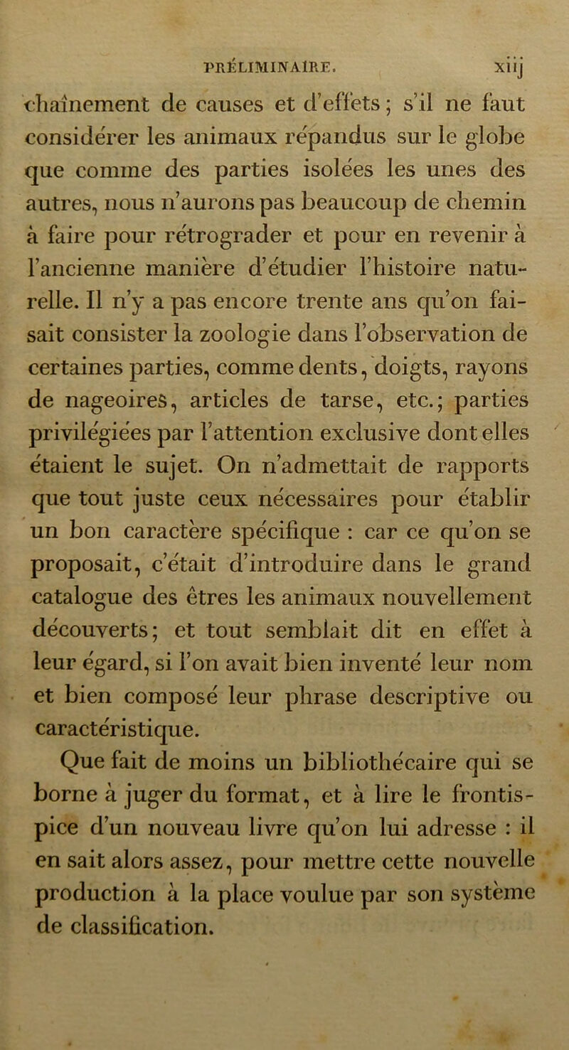 diaînement de causes et d’effets ; s’il ne faut considérer les animaux répandus sur le globe que comme des parties isolées les unes des autres, nous n’aurons pas beaucoup de chemin à faire pour rétrograder et pour en revenir à l’ancienne manière d’étudier l’histoire natu- relle. Il n’y a pas encore trente ans qu’on fai- sait consister la zoologie dans l’observation de certaines parties, comme dents, doigts, rayons de nageoires, articles de tarse, etc.; parties privilégiées par l’attention exclusive dont elles étaient le sujet. On n’admettait de rapports que tout juste ceux nécessaires pour établir un bon caractère spécifique : car ce qu’on se proposait, c’était d’introduire dans le grand catalogue des êtres les animaux nouvellement découverts; et tout semblait dit en effet à leur égard, si l’on avait bien inventé leur nom et bien composé leur phrase descriptive ou caractéristique. Que fait de moins un bibliothécaire qui se borne à juger du format, et à lire le frontis- pice d’un nouveau livre qu’on lui adresse : il en sait alors assez, pour mettre cette nouvelle production à la place voulue par son système de classification.