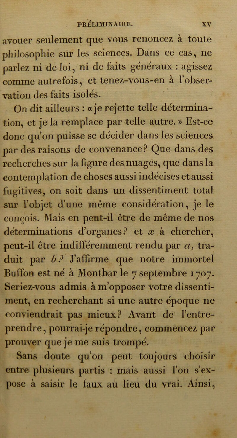 avouer seulement que vous renoncez à toute philosophie sur les sciences. Dans ce cas, ne parlez ni de loi, ni de faits generaux : agissez comme autrefois, et tenez-vous-en à l’obser- vation des faits isole's. On dit ailleurs : c je rejette telle détermina- tion, et je la remplace par telle autre. » Est-ce donc qu’on puisse se décider dans les sciences par des raisons de convenance.^ Que dans des recherches sur la figure des nuages, que dans la contemplation de choses aussi indécises et aussi fugitives, on soit dans un dissentiment total sur l’objet d’une même considération, je le conçois. Mais en peut-il être de même de nos déterminations d’organes.^ et oo k chercher, peut-il être indifféremment rendu par a, tra- duit par b? J’affirme que notre immortel Buffon est né à Montbar le 7 septembre 1707. Seriez-vous admis à m’opposer votre dissenti- ment, en recherchant si une autre époque ne conviendrait pas mieux Avant de l’entre- prendre, pourrai-je répondre, commencez par prouver que je me suis trompé. Sans doute qu’on peut toujours choisir entre plusieurs partis : mais aussi l’on s’ex- pose à saisir le faux au lieu du vrai. Ainsi,