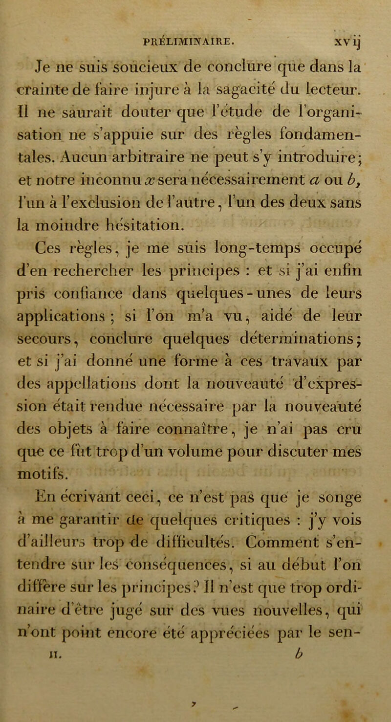 Je ne suis soucieux de conclure que dans la crainte de faire injure à la sagacité du lecteur. Il ne saurait douter que l’étude de l’organi- sation ne s’appuie sur des régies fondamen- tales. Aucun arbitraire ne peut s’y introduire ; et notre inconnu .x* sera nécessairement a ou h, fiin à l’exclusion de l’autre, l’un des deux sans la moindre hésitation. Ces régies, je me suis long-temps occupé d’en rechercher les principes : et si j’ai enfin pris confiance dans quelques-unes de leurs applications; si l’on m’a vu, aidé de leur secours, conclure quelques déterminations; et si j’ai donné une forme à ces travaux par des appellations dont la nouveauté d’expres- sion était rendue nécessaire par la nouveauté des objets à faire connaître, je n’ai pas cru que ce fiit trop d’un volume pour discuter mes motifs. En écrivant ceci, ce n’est pas que je songe à me garantir de cpielques critiques : j’y vois d’ailleurs trop de difficultés. Comment s’en- tendre sur les conséquences, si au début l’on diffère sur les principes? Il n’est que trop ordi- naire d’étre jugé sur des vues nouvelles, qui n’ont point encore été appréciées par le sen- b n.