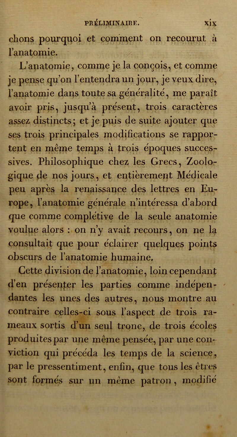 chons pourquoi et comment on recourut à l’anatomie. L’anatomie, comme je la conçois, et comme je pense qu’on l’entendra un jour, je veux dire, l’anatomie dans toute sa ge'ne'ralité, me paraît avoir pris, jusqu’à présent, trois caractères assez distincts; et je puis de suite ajouter que ses trois principales modifications se rappor- tent en même temps à trois époques succes- sives. Philosophique chez les Grecs, Zoolo- gique 4e nos jours, et entièrement Médicale peu après la renaissance des lettres en Eu- rope, l’anatomie générale n’intéressa d’abord que comme complétive de la seule anatomie voulue alors : on n’y avait recours, on ne la consultait que pour éclairer quelques points obscurs de l’anatomie humaine. Cette division de l’anatomie, loin cependant d’en présenfer les parties comme indépen- ' dantes les unes des autres, nous montre au contraire celles-ci sous l’aspect de trois ra- meaux sortis d’un seul tronc, de trois écoles produites par une même pensée, par une com viction qui précéda les temps de la science, par le pressentiment, enfin, que tous les êtres sont formés sur un même patron , modifié