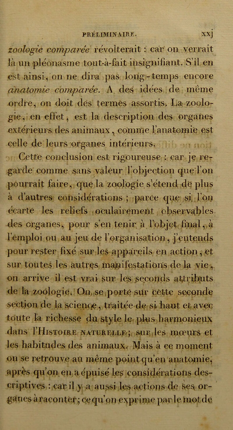 zoologie comparée révolterait : car on verrait là un pléonasme tout-à-fait insignifiant. S’il en est ainsi, on ne dira pas long-temps encore anatomie comparée. A des idées de même ordre, on doit dés termes assortis. La zoolo- gie, en effet, est la description des organes extérieurs des animaux, comme l’anatomié est celle de leurs organes intérieurs. Cette conclusion est rigoureuse : car jé re- garde comme sans valeur l’objection que l’on pourrait faire, que la zoologie s’étend dé plus à d’autres considérations ; parce que si. l’oi> écarte les reliefs oculairement observables des organes, pour s’en tenir à l’objet filial,.à l’emploi ou au jeu de l’organisation, j’entends pour rester fixé sur les appareils en action, et sur toutes les âutrçs maji^iifestations de la vie on arrive il est vrai sur les seconds at^tribxits de la zoologie. On, se,porté sur célrte secondé section de la sciencie, traitée de si haut et avec toute la richesse du style le plus harmonieux dans I’Histoire naturellf^; sur.les moeurs et les habitudes des animaux. Mais à ce moment on se retrouve ail même point qu’en anatojnie, après qu’on en a épuisé les considérations des- criptives : car il y a aussi les actions de Ses or- ganes à raconter ; ce qu’on exprime par le Uiotde