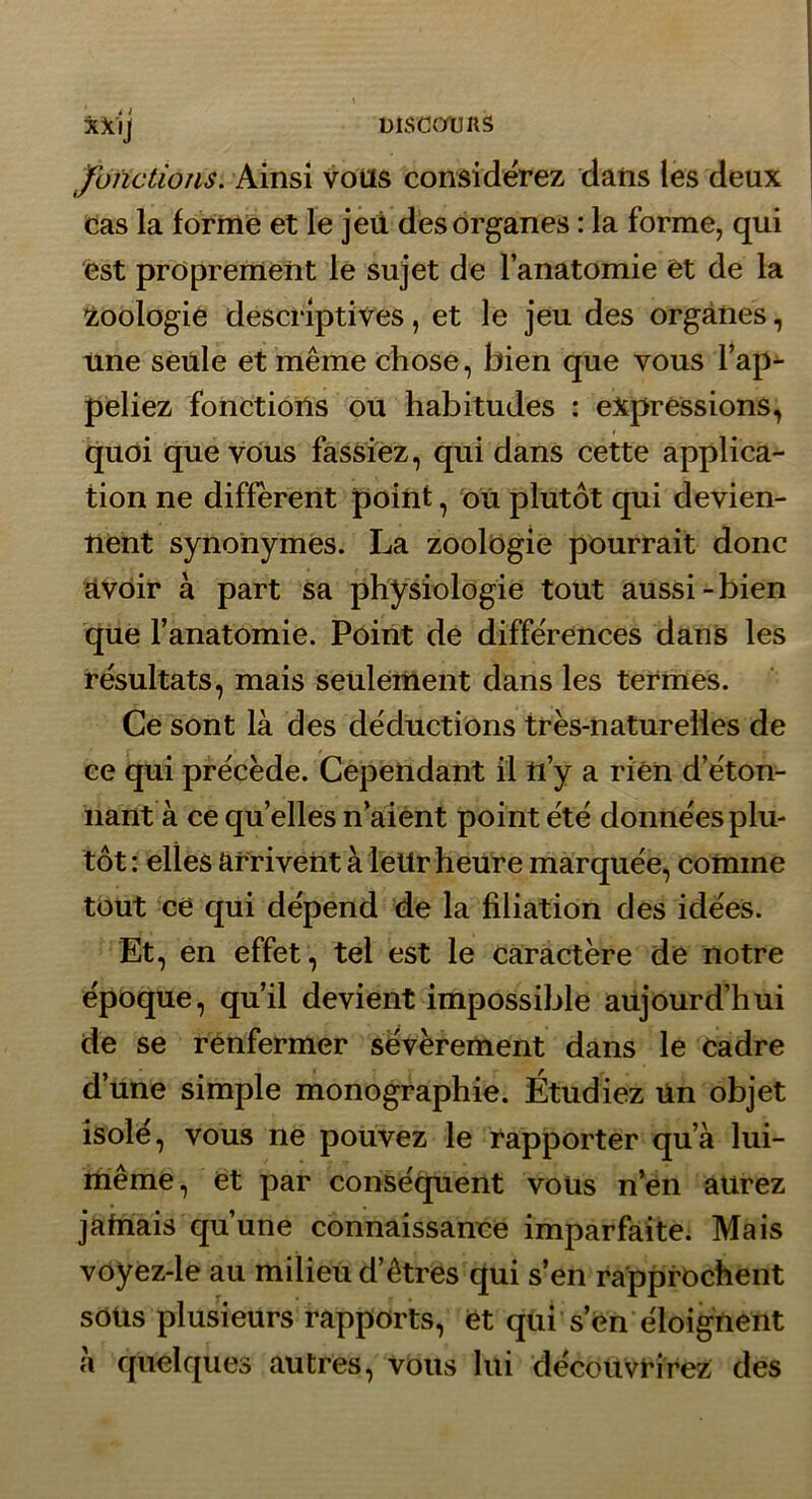 fonctions. Ainsi Vous considérez dans les deux Cas la forme et le jeii des organes : la forme, qui est proprement le sujet de l’anatomie et de la Zoologie descriptives, et le jeu des organes, une seule et même chose, bien que vous l’ap- peliez fonctions ou habitudes : expressions, quoi que vous fassiez, qui dans cette applica- tion ne different point, ou plutôt qui devien- nent synonymes. La zoolbgie pourrait donc avoir à part sa physiologie tout aussi-bien que l’anatomie. Point de différences dans les résultats, mais seulement dans les termes. Ce sont là des déductions très-naturelles de ce qui précède. Cependant il ti’y a rien d’éton- nant à ce qu’elles n aient point été données plu- tôt : elles arrivent à leUr heure marquée, comme tout ce qui dépend de la filiation des idées. Et, en effet, tel est le caractère de notre époque, qu’il devient impossible aujourd’hui de se renfermer sévèrement dans le cadre d’une simple monographie. Étudiez Un objet isolé, vous ne pouvez le rapporter qu’à lui- même, et par conséquent vous n’en aurez jamais qu’une connaissance imparfaite. Mais voyez-le au milieu d’êtres qui s’en rapprochent sOUs plusieurs rapports, et qui s’en éloignent à quelques autres, vous lui découvrirez des