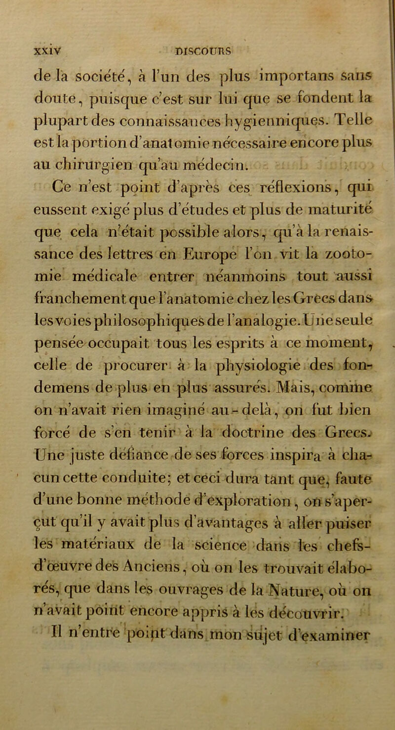 de la socie'té, à Tun des plus importans sans doute, puisque c’est sur lui que se fondent la plupart des connaissances hygienniques. Telle est la portion d’anat omie nécessaire encore plus au chirurgien qu’au médecin. Ce n’est point d’après ces réflexions, qui eussent exigé plus d’études et plus de maturité que cela n’était possible alors, qu’à la renais- sance des lettres en Europe l’on vit la zooto- mie médicale entrer néanmoins tout aussi franchement que l’anatomie chez les Grecs dant> les voies philosophiques de l’analogie. Uiie seule pensée^occupait tous les esprits à ce moment, celle de procurer à la physiologie des fon- demens de plus en plus assurés. Mais, comme on n’avait rien imaginé au-delà, on fut bien forcé de s’en tenir à la doctrine des Grecs. Une juste défiance de ses forces inspira à cha- cun cette conduite; et ceci dura tant que, faute d’une bonne méthode d’exploration, on s’aper- çut qu’il y avait plus d’avantages à aller puiser les matériaux de la science dans les chefs- d oeuvre des Anciens, où on les trouvait élabo- rés, que dans les ouvrages de la Nature, où on n’avait point encore appris à les découvrir. Il n’entre polpt dans mon sujet d’examiner