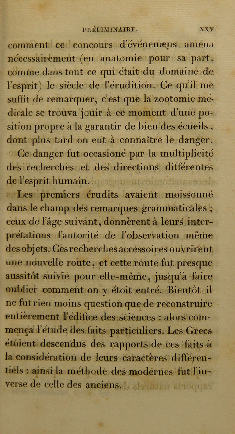 comment ce concours d’éve'nemens; amena nécessairement (en anatomie pour sa part, comme dans tout ce qui était du domaine de. lesprit) le siècle de l’érudition. Ce qu’il me suffît de remarquer, c’est que la zootomie mé- dicale se trouva jouir à ce moment d’une po- sition propre à la garantir de bien des écueils, dont plus tard on eut à connaître le danger. Ce danger fut occasioné par la multiplicité des recherches et des directions différentes de l’esprit humain. Les premiers érudits avaient moissonné dans le champ des remarques grammaticales ; ceux de l’âge suivant, donnèrent à leurs inter- prétations l’autorité de l’observation même des objets. Ces recherches accessoires ouvritént une nouvelle route, et cette route fut presque aussitôt suivie pour elle-même, jusqu’à faire oublier comment on y étoit entré. Bientôt il ne fut rien moins question que de reconstruire entièrement fédiftce des sciences : alors com- mença l’étude des faits particuliers. Les Grecs étoient descendus des rapports de ces faits à la considération de leurs caractères différen- tiels : ainsi la méthode des modernes fut l’in- verse de celle des anciens.