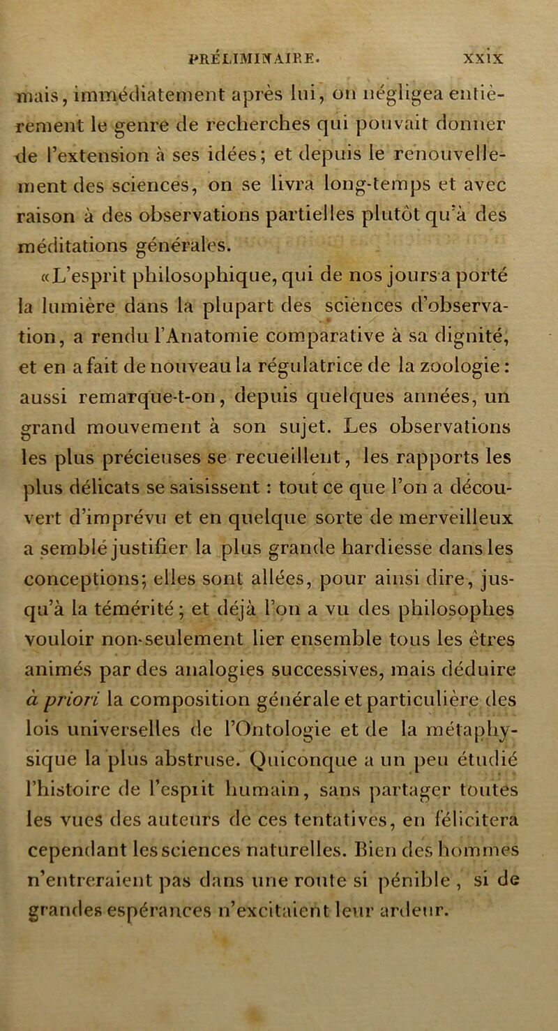 mais, immédiatement après lui, on négligea entiè- rement le genre de recherches qui pouvait donner lie l’extension à ses idées; et depuis le renouvelle- ment des sciences, on se livra long-temps et avec raison à des observations partielles plutôt qu’à des méditations générales. «L’esprit philosophique, qui de nos joursa porté la lumière dans la plupart des sciènces d’observa- tion, a rendu l’Anatomie com.parative à sa dignité, et en a fait de nouveau la régulatrice de la zoologie : aussi remarque-t-on, depuis quelques années, un grand mouvement à son sujet. Les observations les plus précieuses se recueillent, les rapports les plus délicats se saisissent : tout ce que l’on a décou- vert d’imprévu et en quelque sorte de merveilleux a semblé justifier la plus grande hardiesse dans les conceptions; elles sont allées, pour ainsi dire, jus- qu’à la témérité; et déjà l’on a vu des philosophes vouloir non-seulement lier ensemble tous les êtres animés par des analogies successives, mais déduire à priori la composition générale et particulière des lois universelles de l’Ontologie et de la métaphy- sique la plus abstruse. Quiconque a un peu étudié l’histoire de l’espiit humain, sans partager toutes les vues des auteurs de ces tentatives, en félicitera cependant les sciences naturelles. Rien des hommes n’entreraient pas dans une route si pénible , si de grandes espérances n’excitaient leur artieur.