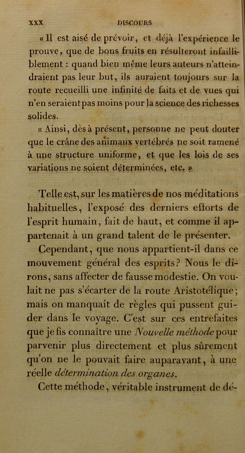 «Il est aisé de prévoir, et déjà l’expérience le prouve, que de bons fruits en résulteront infailli- blement : quand bien même leurs auteurs n’attein- draient pas leur but, ils auraient toujours sur la route recueilli une infinité de faits et de vues qui n’en seraient pas moins pour la science des richesses solides. « Ainsi, dès à présent, personne ne peut douter que le crâne des animaux vertébrés ne soit ramené ♦ à une structure uniforme, et que les lois de ses variations ne soient déterminées, etc. » Telle est, sqr les matières de nos me'ditations habituelles, l’exposé des derniers efforts de l’esprit humain, fait de haut, et comme il ap- partenait à un grand talent de le présenter. Cependant, que nous appartient-il dans ce mouvement général des esprits? Nous le di- rons, sans affecter de fausse modestie. On vou- lait ne pas s’écarter de la route Aristotélique; mais on manquait de règles qui pussent gui- der dans le voyage. C’est sur ces entrefaites que je fis connaître une Nouvelle méthode ^our parvenir plus directement et plus sûrement qu’on ne le pouvait faire auparavant, à une réelle détermination des organes. Cette méthode, véritable instrument de dé-