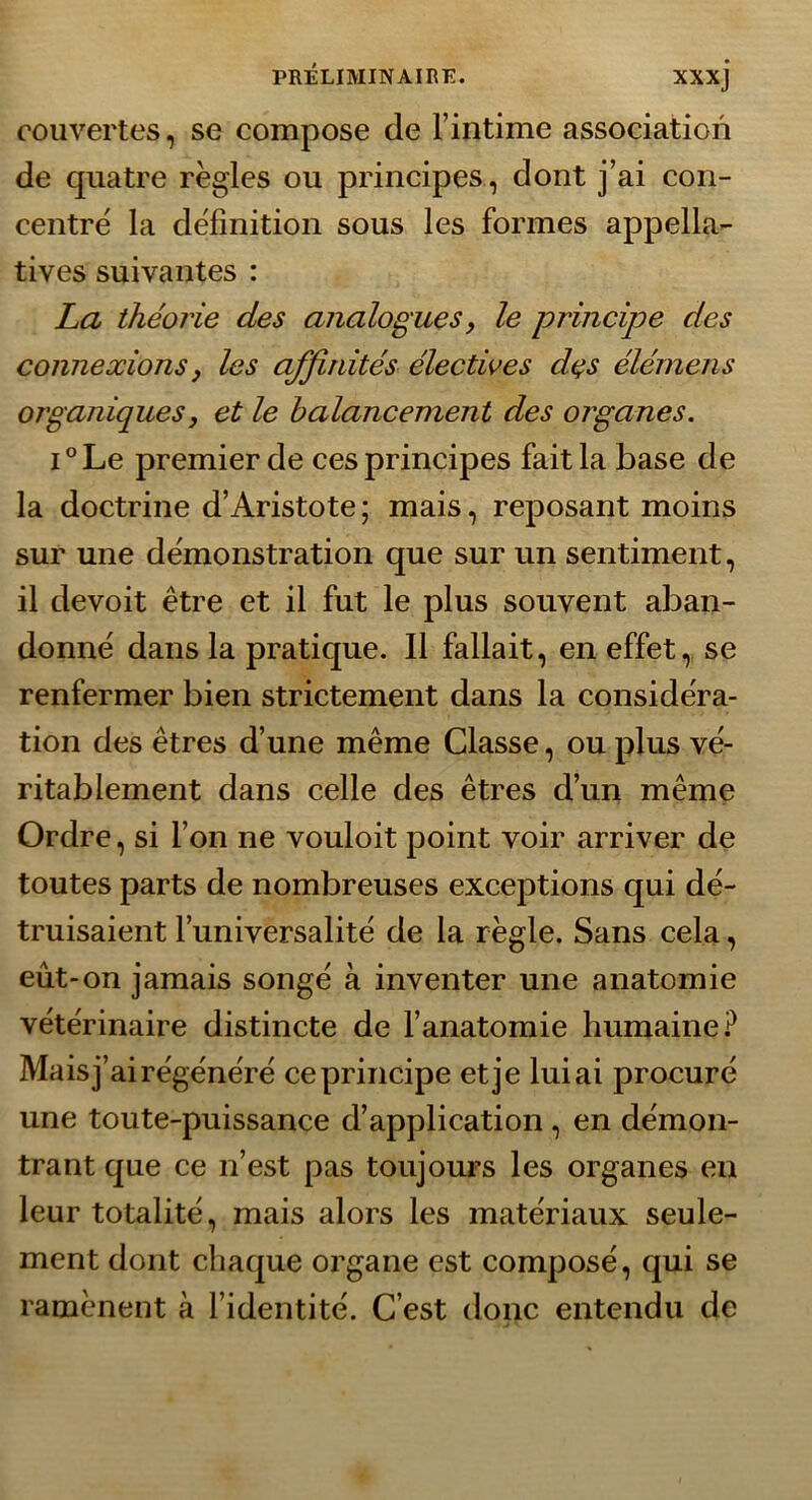 couvertes, se compose de l’intime association de quatre règles ou principes , dont j’ai con- centré la définition sous les formes appella- tives suivantes : La théorie des analogues, le principe des connexions y les affinités électives des élérnens organiques, et le balancement des organes. i°Le premier de ces principes fait la base de la doctrine d’Aristote ; mais, reposant moins sur une démonstration que sur un sentiment, il devoit être et il fut le plus souvent aban- donné dans la pratique. Il fallait, en effet, se renfermer bien strictement dans la considéra- tion des êtres d’une même Classe, ou plus vé- ritablement dans celle des êtres d’un même Ordre, si l’on ne vouloit point voir arriver de toutes parts de nombreuses exceptions qui dé- truisaient l’universalité de la règle. Sans cela, eût-on jamais songé à inventer une anatomie vétérinaire distincte de l’anatomie humaine? Mais j’ai régénéré ce principe et je lui ai procuré une toute-puissance d’application , en démon- trant que ce n’est pas toujours les organes en leur totalité, mais alors les matériaux seule- ment dont chaque organe est composé, qui se ramènent à l’identité. C’est donc entendu de