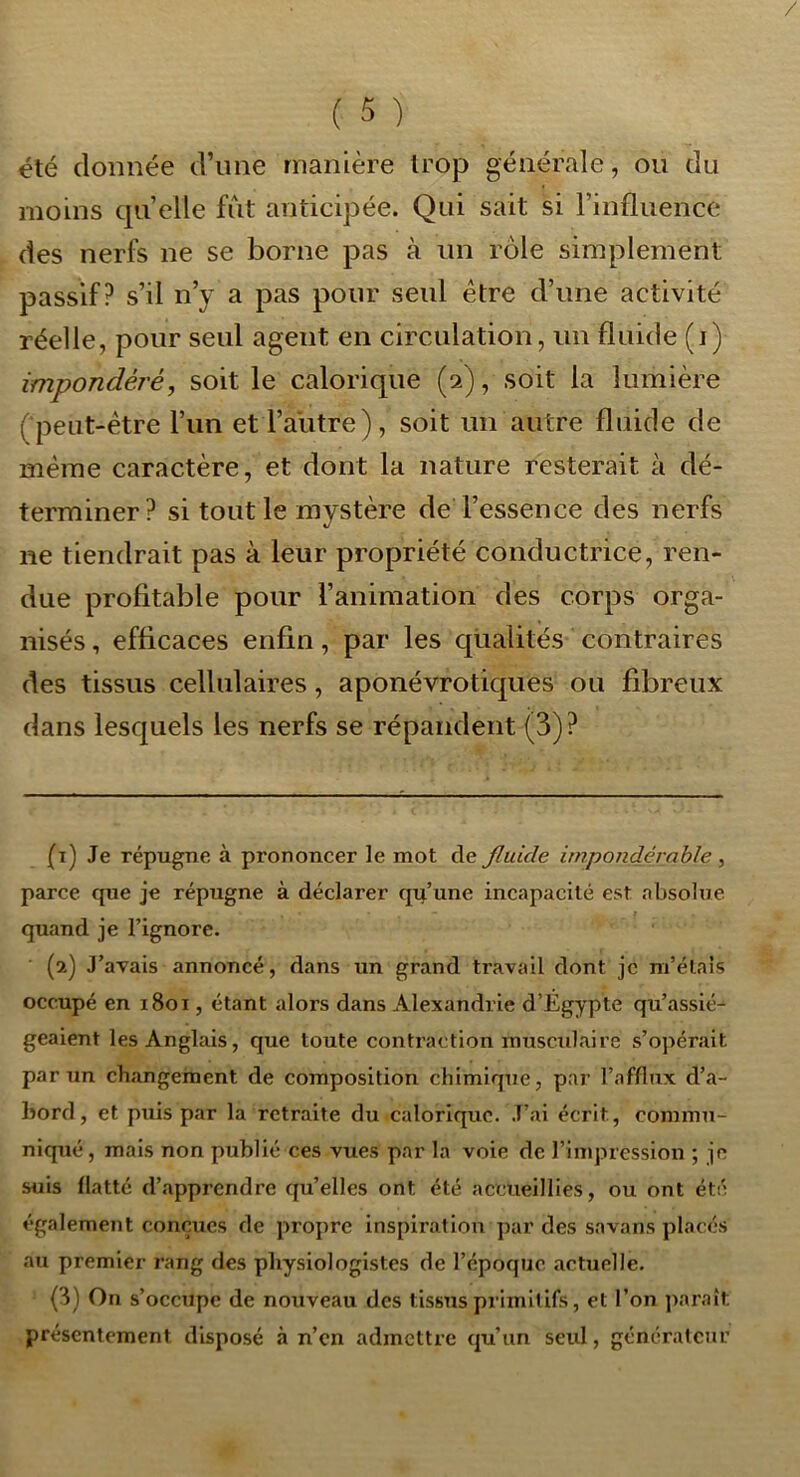 été donnée d’une manière trop générale, ou du moins quelle fût anticipée. Qui sait si l’influence des nerfs ne se borne pas à un rôle simplement passif? s’il n’y a pas pour seul être d’une activité réelle, pour seul agent en circulation, un fluide (i) impondéré, soit le calorique (2), soit la lumière (peut-être l’un et l’autre), soit un autre fluide de même caractère, et dont la nature resterait à dé- terminer? si tout le mystère de l’essence des nerfs ne tiendrait pas à leur propriété conductrice, ren- due profitable pour l’animation des corps orga- nisés , efficaces enfin, par les qualités contraires des tissus cellulaires, aponévrotiques ou fibreux dans lesquels les nerfs se répandent (3)? (1) Je répugne à prononcer le mot de Jluide impondérable , parce que je répugne à déclarer qu’une incapacité est absolue quand je l’ignore. (2) J’avais annoncé, dans un grand travail dont je m’élais occupé en 1801, étant alors dans Alexandrie d’Égypte qu’assié- geaient les Anglais, que toute contraction musexdaire s’o]>érait par un changement de composition chimique, par l’afflux d’a- bord, et puis par la retraite du calorique. .T’ai écrit, commu- niqué, mais non publié ces vues par la voie de l’impression ; le suis flatté d’apprendre qu’elles ont été accueillies, ou ont été également conçues de propre inspiration par des savans placés au premier rang des physiologistes de l’époque actuelle. (3) On s’occupe de nouveau des tissus primitifs, et l’on jxaraît présentement disposé à n’en admettre qu’un seul, générateur