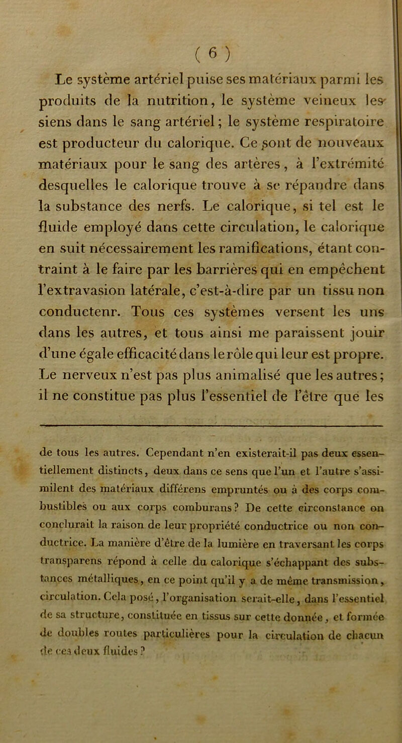 Le système artériel puise ses matériaux parmi les produits de la nutrition, le système veineux les' siens dans le sang artériel ; le système respiratoire est producteur du calorique. Ce pont de nouveaux matériaux pour le sang des artères, à l’extrémité desquelles le calorique trouve à se répandre dans la substance des nerfs. Le calorique, si tel est le fluide employé dans cette circulation, le calorique en suit nécessairement les ramifications, étant con- traint à le faire par les barrières qui en empêchent l’extravasion latérale, c’est-à-dire par un tissu non conductenr. Tous ces systèmes versent les uns dans les autres, et tous ainsi me paraissent jouir d’une égale efficacité dans le rôle qui leur est propre. Le nerveux n’est pas plus animalisé que les autres; il ne constitue pas plus l’essentiel de l’être que les de tous les autres. Cependant n’en existerait-il pas deux essen- tiellement distincts, deux dans ce sens que l’un et l’autre s’assi- milent des matériaux différens empruntés ou à des corps com- bustibles ou aux corps comburans ? De cette circonstance on conclurait la raison de leur propriété conductrice ou non com- ductrice. La manière d’être de la lumière en traversant les corps transparens répond à celle du calorique s’échappant des subs- tances métalliques, en ce point qu’il y a de même transmission, circulation. Cela posé, l’organisation serait-elle, dans l’essentiel de sa structure, constituée en tissus sur cette donnée, et formée de doubles routes particulières pour la circulation de chacun de cea deux fluides ?