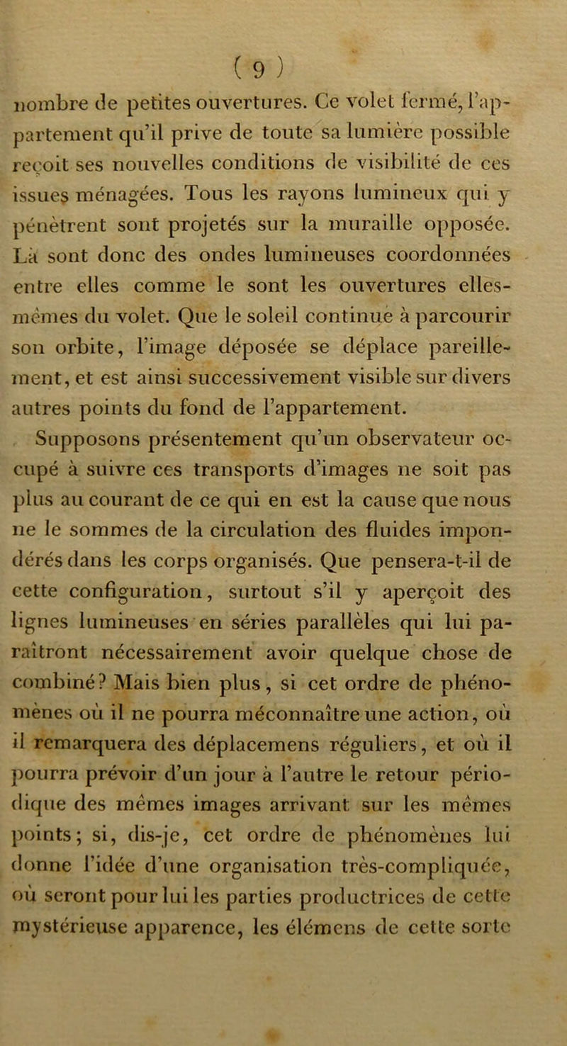 nombre de petites ouvertures. Ce volet l’crmé, l’ap- partement qu’il prive de toute sa lumière possible reçoit ses nouvelles conditions de visibilité de ces issues ménagées. Tous les rayons lumineux qui y pénètrent sont projetés sur la muraille opposée. Là sont donc des ondes lumineuses coordonnées entre elles comme le sont les ouvertures elles- memes du volet. Que le soleil continue à parcourir son orbite, l’image déposée se déplace pareille- ment, et est ainsi successivement visible sur divers autres points du fond de l’appartement. Supposons présentement qu’un observateur oc- cupé à suivre ces transports d’images ne soit pas plus au courant de ce qui en est la cause que nous ne le sommes de la circulation des fluides impon- dérés dans les corps organisés. Que pensera-t-il de cette configuration, surtout s’il y aperçoit des lignes lumineuses en séries parallèles qui lui pa- raîtront nécessairement avoir quelque chose de combiné? Mais bien plus, si cet ordre de phéno- mènes où il ne pourra méconnaître une action, où il remarquera des déplacemens réguliers, et où il pourra prévoir d’un jour à l’autre le retour pério- dique des memes images arrivant sur les memes points; si, dis-je, cet ordre de phénomènes lui donne l’idée d’une organisation très-compliquée, où seront pour lui les parties productrices de cette mystérieuse apparence, les élémcns de celte sorte