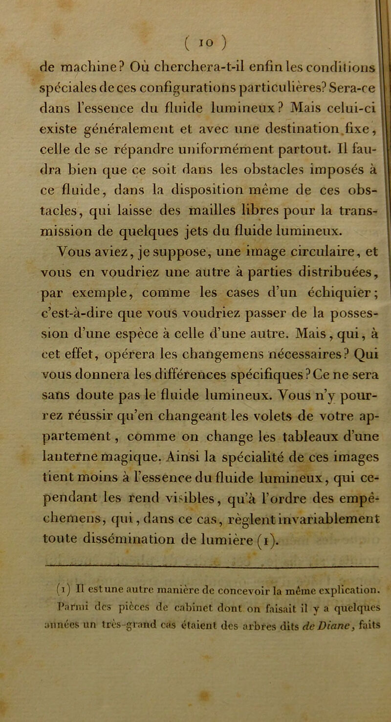 de machine? Où cherchera-t-il enfin les condil ions , spéciales de ces configurations particulières? Sera-re | dans l’essence du fluide lumineux? Mais celui-ci 11 existe généralement et avec une destination fixe, \ celle de se répandre uniformément partout. Il fau- ï dra bien que ce soit dans les obstacles imposés à . ce fluide, dans la disposition même de ces obs- I tacles, qui laisse des mailles libres pour la trans- \ mission de quelques jets du fluide lumineux. 1' Vous aviez, je suppose, une image circulaire, et ! vous en voudriez une autre à parties distribuées, : par exemple, comme les cases d’un échiquier; ' c’est-à-dire que vous voudriez passer de la posses- sion d’une espèce à celle d’une autre. Mais, qui, à cet effet, opérera les changemens nécessaires? Qui vous donnera les différences spécifiques?Ce ne sera sans doute pas le fluide lumineux. Vous n’y pour- rez réussir qu’en changeant les volets de votre ap- partement , comme on change les tableaux d’une lanterne magique. Ainsi la spécialité de ces images tient moins à l’essence du fluide lumineux, qui ce- pendant les rend visibles, qu’à l’ordre des empê- chemens, qui, dans ce cas, règlent invariablement toute dissémination de lumière (i). (i) Il est une autre manière de concevoir la même explication. Parmi des pièces de cabinet dont on faisait il y a quelques années un très-grand cas étaient des arbres dits de Diane, faits