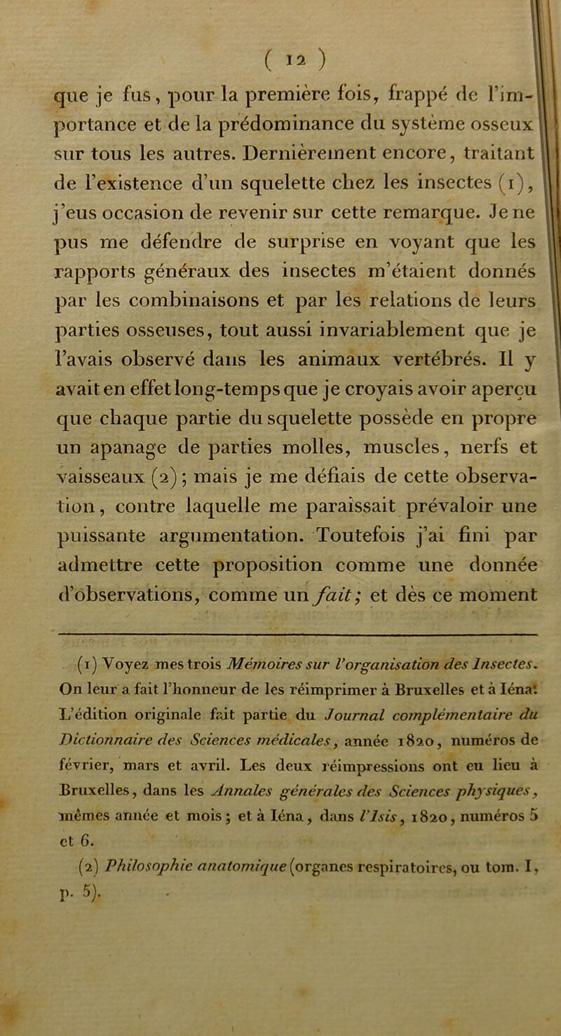 que je fus, pour la première fois, frappé de l’im-l portance et de la prédominance du système osseux sur tous les autres. Dernièrement encore, traitant de l’existence d’un squelette chez les insectes (i), j’eus occasion de revenir sur cette remarque. Je ne pus me défendre de surprise en voyant que les rapports généraux des insectes m’étaient donnés par les combinaisons et par les relations de leurs parties osseuses, tout aussi invariablement que je l’avais observé dans les animaux vertébrés. Il y avait en effet long-temps que je croyais avoir aperçu que chaque partie du squelette possède en propre un apanage de parties molles, muscles, nerfs et vaisseaux (2) ; mais je me défiais de cette observa- tion , contre laquelle me paraissait prévaloir une puissante argumentation. Toutefois j’ai fini par admettre cette proposition comme une donnée d’observations, comme un fait; et dès ce moment (1) Voyez mes trois Mémoires sur Vorganisation des Insectes. On leur a fait l’honneur de les réimprimer à Bruxelles et à lénaî L’édition originale frât partie du Journal complémentaire du Dictionnaire des Sciences médicales, année 1820, numéros de février, mars et avril. Les deux réimpressions ont eu lieu à Bruxelles, dans les Annales générales des Sciences physiques, mêmes année et mois ; et à léna, dans l’isis, 1820, numéros 5 et 6. (2) Philosophie anatomique {organes respiratoires, ou tom. I, p. 5).