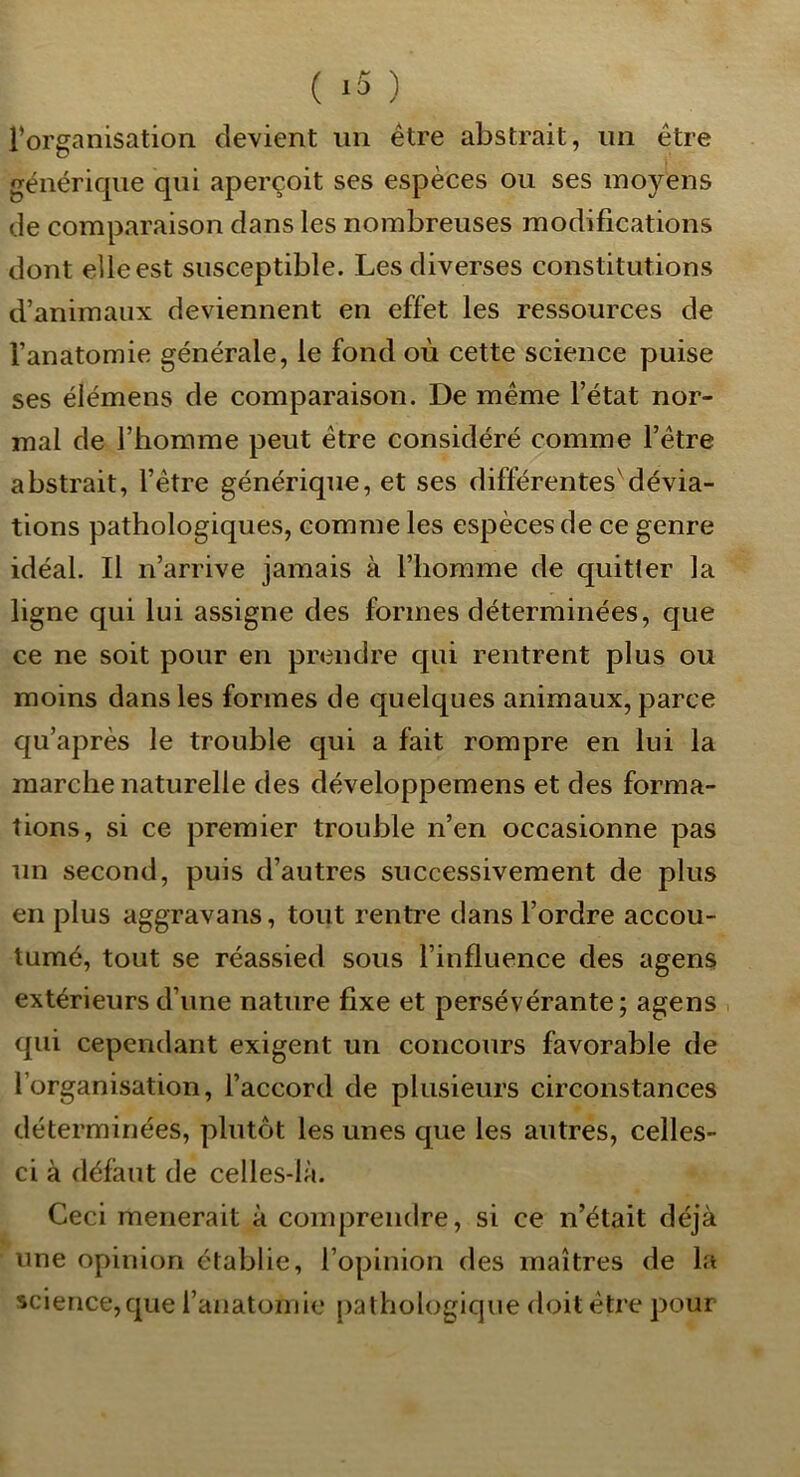 ( ‘5 ) Forganisation devient un être abstrait, un être générique qui aperçoit ses espèces ou ses moyens de comparaison dans les nombreuses modifications dont elle est susceptible. Les diverses constitutions d’animaux deviennent en effet les ressources de l’anatomie générale, le fond où cette science puise ses élémens de comparaison. De même l’état nor- mal de l’homme peut être considéré comme l’être abstrait, l’être générique, et ses différentes'dévia- tions pathologiques, comme les espèces de ce genre idéal. Il n’arrive jamais à l’homme de quitter la ligne qui lui assigne des formes déterminées, que ce ne soit pour en prendre qui rentrent plus ou moins dans les formes de quelques animaux, parce qu’après le trouble qui a fait rompre en lui la marche naturelle des développemens et des forma- tions, si ce premier trouble n’en occasionne pas un second, puis d’autres successivement de plus en plus aggravans, tout rentre dans l’ordre accou- tumé, tout se réassied sous l’influence des agens extérieurs d’une nature fixe et persévérante; agens qui cependant exigent un concours favorable de l’organisation, l’accord de plusieurs circonstances déterminées, plutôt les unes que les autres, celles- ci à défaut de celles-là. Ceci mènerait à comprendre, si ce n’était déjà une opinion établie, l’opinion des maîtres de la science,que l’anatomie pathologique doit être pour