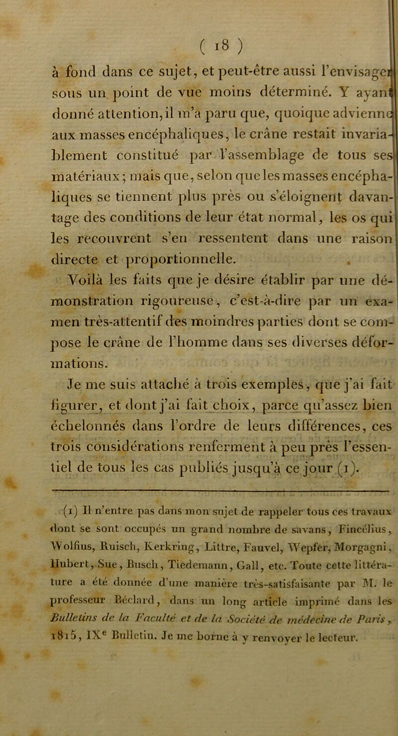 l I' 1 ( <8 ) f: à fond dans ce sujet, et peut-être aussi l’envisageij sous un point de vue moins déterminé. Y ayanf donné attention, il m’a paru que, quoique advienne aux masses encéphaliques, le crâne restait invaria- blement constitué par l’assemblage de tous ses* matériaux; mais que, selon que les masses encépha- liques se tiennent plus près ou s’éloignent davan-| tage des conditions de leur état normal, les os qiiij les recouvrent s’en ressentent dans une raison | directe et proportionnelle. 1 Voilà les faits que je désire établir par une dé- ' monstration rigoureuse, c’est-à-dire par un exa-1 men très-attentif des moindres parties dont se com- pose le crâne de l’homme dans ses diverses défor- mations. Je me suis attaché à trois exemples, que j’ai fait figurer, et dont j’ai fait choix, parce qu’assez bien échelonnés dans l’ordre de leurs différences, ces trois considérations renferment à peu près l’essen- tiel de tous les cas publiés jusqu’à ce jour (i). (i) Il n’entre pas dans mon sujet de rappeler tous ces travaux <lont se sont occupés un grand noinbi’e de savans, Fincélius, Wolfius, Ruisch, Rerkrlng, Littré, Fauvel, Wepfer, Morgagni, Hubert, Sue, Buscli, Tiedemann, Gall, etc. Toute cette littéra- ture a été donnée d’une manière très-satisfaisante par BI. le professeur Béclard, dans un long article imprimé dans les Bulletins de la h acuité et de la Société de médecine de Paris , t8i5, IX® Bulletin. Je me borne à y renvoyer le lecteur.