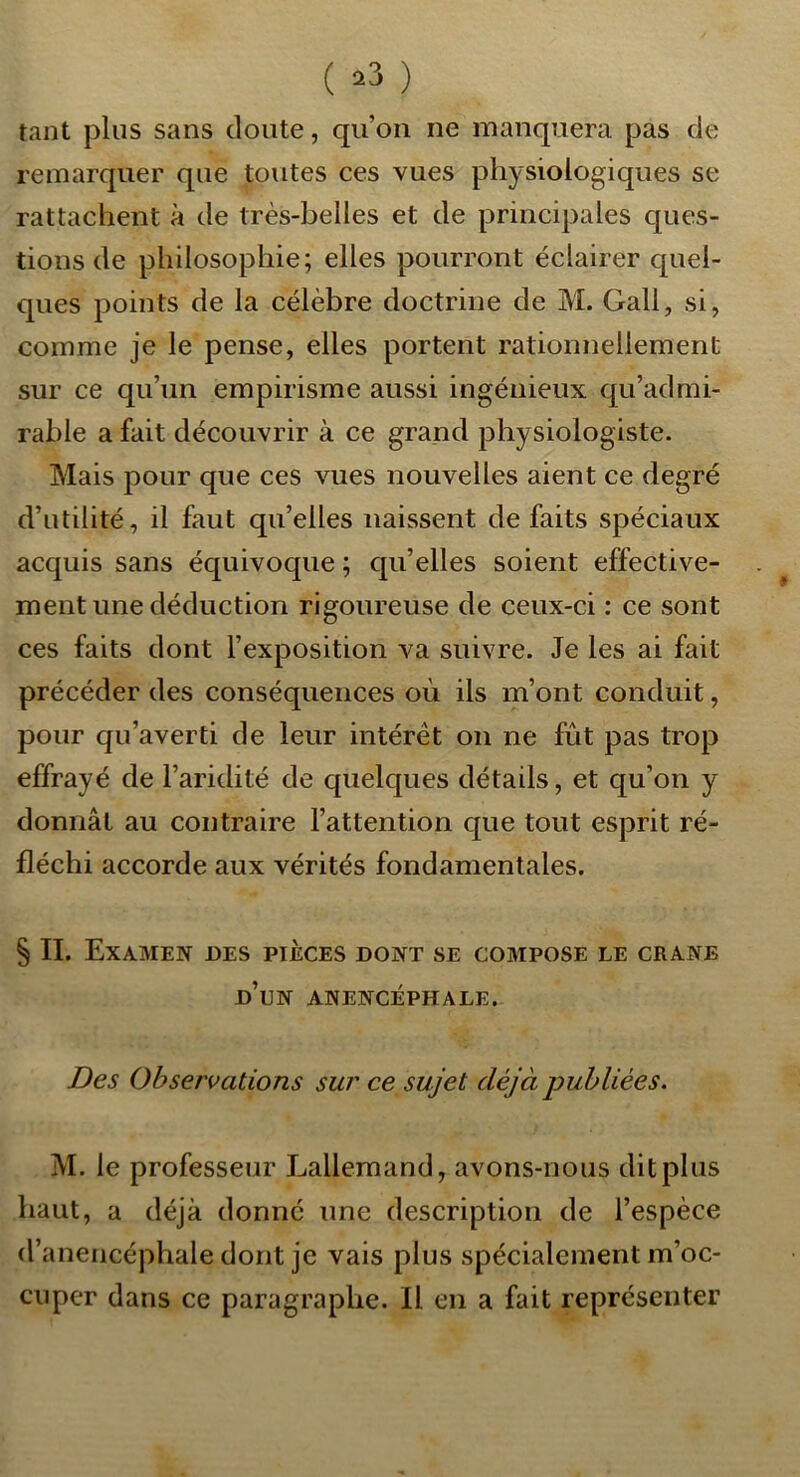 ( ^3 ) tant plus sans cloute, qu’on ne manquera pas de remarquer que toutes ces vues physiologiques se rattachent à de très-belles et de principales c[ues- tions de philosophie; elles pourront éclairer quel- ques points de la célèbre doctrine de M. Gall, si, comme je le pense, elles portent rationnellement sur ce qu’un empirisme aussi ingénieux c|u’admi- rable a fait découvrir à ce grand physiologiste. Mais pour que ces vues nouvelles aient ce degré d’utilité, il faut qu’elles naissent de faits spéciaux acquis sans équivoque ; qu’elles soient effective- ment une déduction rigoureuse de ceux-ci : ce sont ces faits dont l’exposition va suivre. Je les ai fait précéder des conséquences où ils m’ont conduit, pour qu’averti de leur intérêt on ne fût pas trop effrayé de l’aridité de quelques détails, et qu’on y donnât au contraire l’attention que tout esprit ré- fléchi accorde aux vérités fondamentales. § IL Examen des pièces dont se compose le crâne d’un anencéphale. Des Observations sur ce sujet déjà publiées. M. le professeur Lallemand, avons-nous dit plus haut, a déjà donné une description de l’espèce d’anencéphale dont je vais plus spécialement m’oc- cuper dans ce paragraphe. Il en a fait représenter