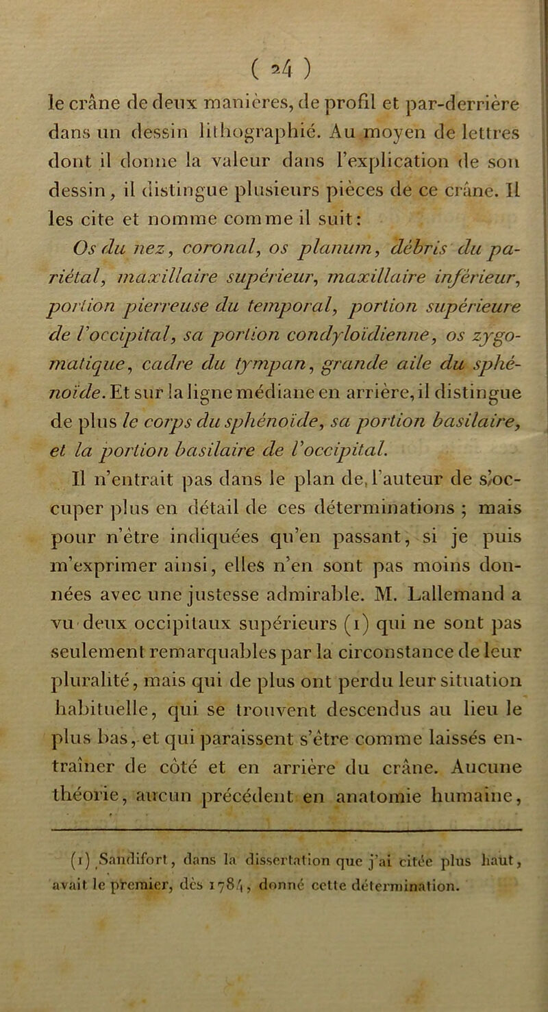 ( ) le crâne de deux manières, de profil et par-derrière dans un dessin lilliographié. Au moyen de lettres dont il donne la valeur dans l’explication de sou dessin, il distingue plusieurs pièces de ce crâne. Il les cite et nomme comme il suit: Os du nez, coronal, os planum, débris du pa- riétal, maxillaire supérieur, maxillaire inférieur, portion pierreuse du temporal, portion supérieure de Voccijjital, sa portion condyloïdienne, os zygo- matique, cadre du tympan, grande aile du sphé- noïde. Et sur la ligne médiane en arrière, il distingue de plus le corps du sphénoïde, sa portion basilaire, et la portion basilaire de Voccipital. Il n’entrait pas dans le plan de, l’auteur de s/oc- cuper plus en détail de ces déterminations ; mais pour n’ètre indiquées qu’eu passant, si je puis m’exprimer ainsi, elles n’en sont pas moins don- nées avec une justesse admirable. M. Lallemand a vu deux occipitaux supérieurs (i) qui ne sont pas seulement remarquables par la circonstance de leur pluralité, mais qui de plus ont perdu leur situation habituelle, qui se trouvent descendus au lieu le plus bas, et qui paraissent s’ètre comme laissés en- traîner de côté et en arrière du crâne. Aucune théorie, aucun précédent en anatomie humaine. (i) Samlifort, dans la disscrfalion que j’ai citée plus haut, avait le pt'eraier, des 178,'!, donné celte détermination.