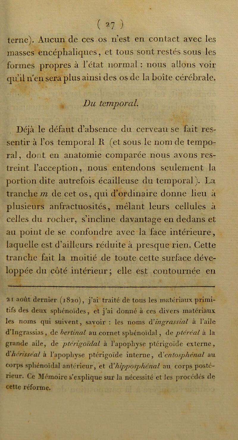 terne). Aucun de ces os n’est en contact avec les masses encéphaliques, et tous sont restés sous les formes propres à l’état normal : nous allons voir qu’il n en sera plus ainsi des os de la boîte cérébrale. Du temporal. Déjà le défaut d’absence du cerveau se fait res- sentir à l’os temporal R (et sous le nom de tempo- ral, dont en anatomie comparée nous avons res- treint l’acception, nous entendons seulement la portion dite autrefois écailleuse du temporal ). La tranche m de cet os, qui d’ordinaire donne lieu à plusieurs anfractuosités, mêlant leurs cellules à celles du rocher, s’incline davantage en dedans et au point de se confondre avec la face intérieure, laquelle est d’ailleurs réduite à presque rien. Cette tranche fait la moitié de toute cette surface déve- loppée du côté intérieur ; elle est contournée en 21 août dernier (1820), j’ai traité de tous les matériaux primi- tifs des deux spliénoïdes, et j’ai donné à ces divers matériaux les noms qui suivent, savoir : les noms d’ingrassial à l’ailc d’Ingrassias, de hcrlinal au cornet sphénoïdal, de ptércal à la grande aile, de ptérigoïdal à l’apophyse ptérigoïde externe, ^hérisséal à l’apo})]iyse ptérigoïde interne, à'entosphénal au eorps sphénoïdal antérieur, et à'hipposphénal au corps posté- rieur. Ce Mémoire s’explique sur la nécessité cl les procédés de cette réforme.