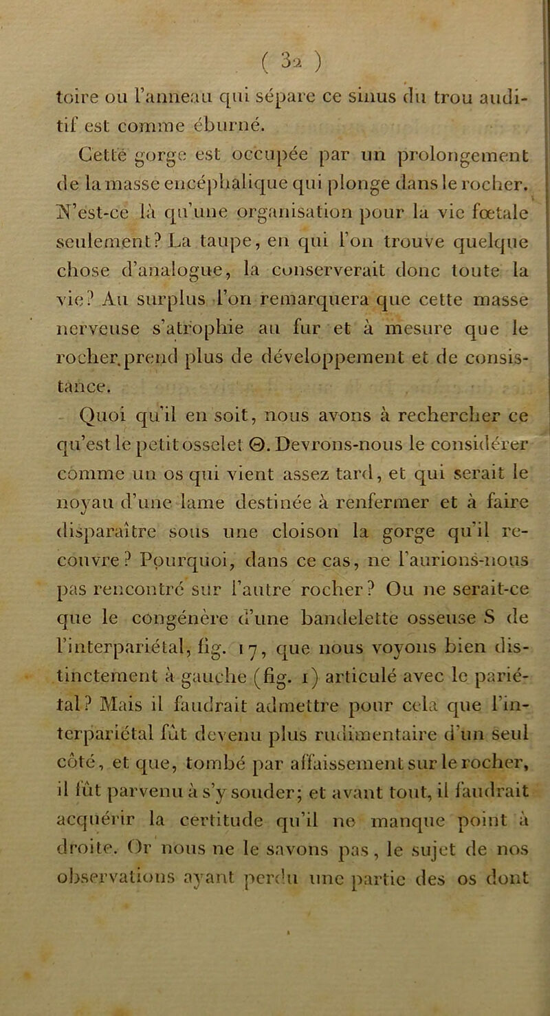 toire ou l’atmeau qui sépare ce sinus du trou audi- tif est comme éburué. Cetté gorge est occupée par un prolongement de la masse encéjîbalique qui plonge dans le rocher. ]M’est-ce là qu’une organisation pour la vie fœtale seulement? La taupe, en qui l’on trouve quelque chose d’analogue, la conserverait donc toute la vie? Au surplus l’on remarquera que cette masse nerveuse s’atrophie au fur et à mesure que le rocher.prend plus de développement et de consis- tance. Quoi qu’il en soit, nous avons à rechercher ce qu’est le petit osselet 0. Devrons-nous le considérer comme un os qui vient assez tard, et qui serait le noyau d’une lame destinée à renfermer et à faire disparaître sous une cloison la gorge qu'il re- couvre? Pourquoi, dans ce cas, ne l’aurions-nous pas rencontré sur l’autre rocher? Ou ne serait-ce que le congénère a une bandelette osseuse S de l’interpariétal, fig. l'y, que nous voyons bien dis- tinctement à gauche (fig. i) articulé avec le parié- tal? Mais il faudrait admettre pour cela que l’in- tcrpariétal fut devenu plus rudimentaire d’un seul côté, et que, tombé par affaissement sur le rocher, il lût parvenu à s’y souder; et avant tout, il faudrait acquérir la certitude qu’il ne manque point à droite. Or nous ne le savons pas, le sujet de nos observations ayant perdu une partie des os dont