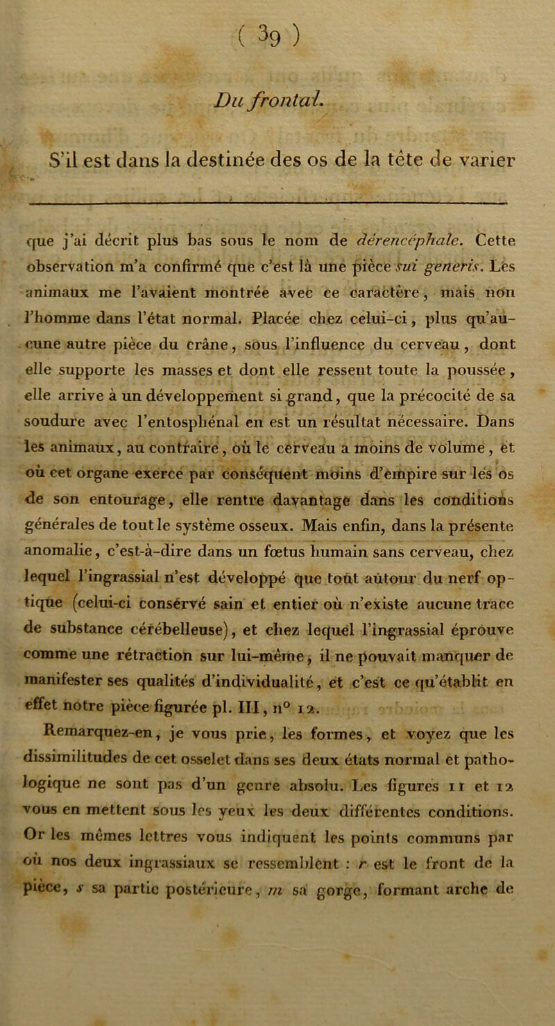 Du frontal. S’il est dans la destinée des os de la tête de varier que j’ai déci’it plus bas sous le nom de dérencéphale. Cette observation m’a confirmé que c’est là une pièce ,5’wz generis. Lfes animaux me l’avaient montrée avec ce caractère, mais non l’homme dans l’état normal. Placée chez celui-ci, plus qu’au- cune autre pièce du crâne, sous l’influence du cerveau, dont elle supporte les masses et dont elle ressent toute la poussée, elle arrive à un développeihent si ^rand, que la précocité de sa soudure avec l’entosphénal en est un résultat nécessaire. Dans les animaux, au contraire, où le cerveau a moins de volume, èt où cet organe exercé par conséquent moins d’empire sur lés os de son entourage, elle rentre davantage dans les conditions générales de tout le système osseux. Mais enfin, dans la présente anomalie, c’est-à-dire dans un fœtus humain sans cerveau, chez lequel l’ingrassial n’est développé que tout autour du nerf op- tique (celui-ci consérvé sain et entier où n’existe aucune trace de substance cérébelleuse), et chez lequel l’ingrassial éprouve comme une rétraction sur lui-même, il ne pouvait manquer de manifester ses qualités d’individualité, et c’est ce qu’établit en effet notre pièce figurée pl. III, n° 12. Remarquez-en, je vous prie, les formes, et voyez que les dissimilitudes de cet osselet dans ses deux états normal et patho- logique ne sont pas d’un genre absolu. Les ligures ir et 12 vous en mettent sous les yeux les deux différentes conditions. Or les mêmes lettres vous indiquent les points communs p.ar où nos deux ingrassiaux se ressemblent : r est le front de la pièce, s sa partie postérieure, rn sa gorge, formant arche de